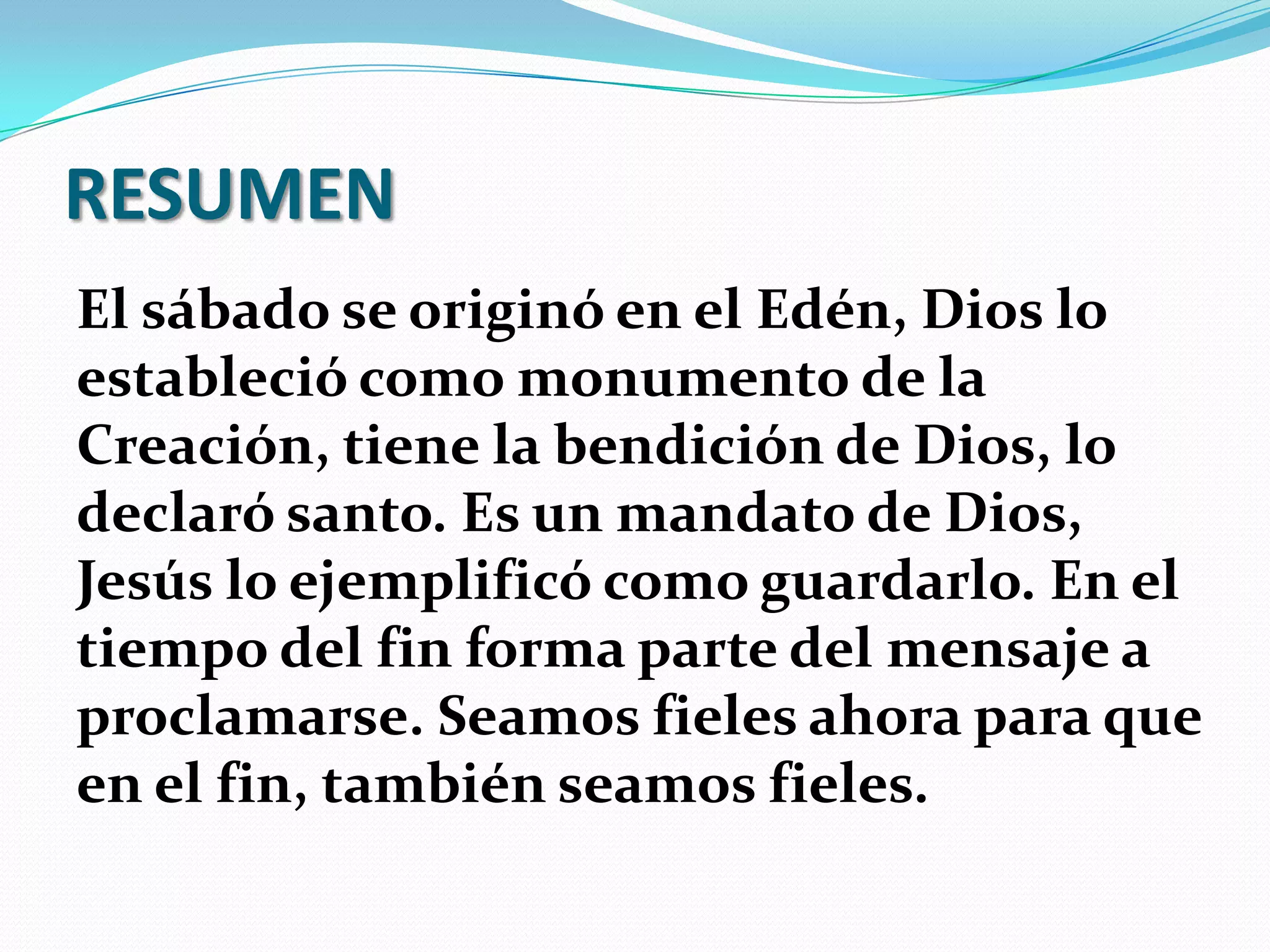 RESUMEN
El sábado se originó en el Edén, Dios lo
estableció como monumento de la
Creación, tiene la bendición de Dios, lo
declaró santo. Es un mandato de Dios,
Jesús lo ejemplificó como guardarlo. En el
tiempo del fin forma parte del mensaje a
proclamarse. Seamos fieles ahora para que
en el fin, también seamos fieles.
 