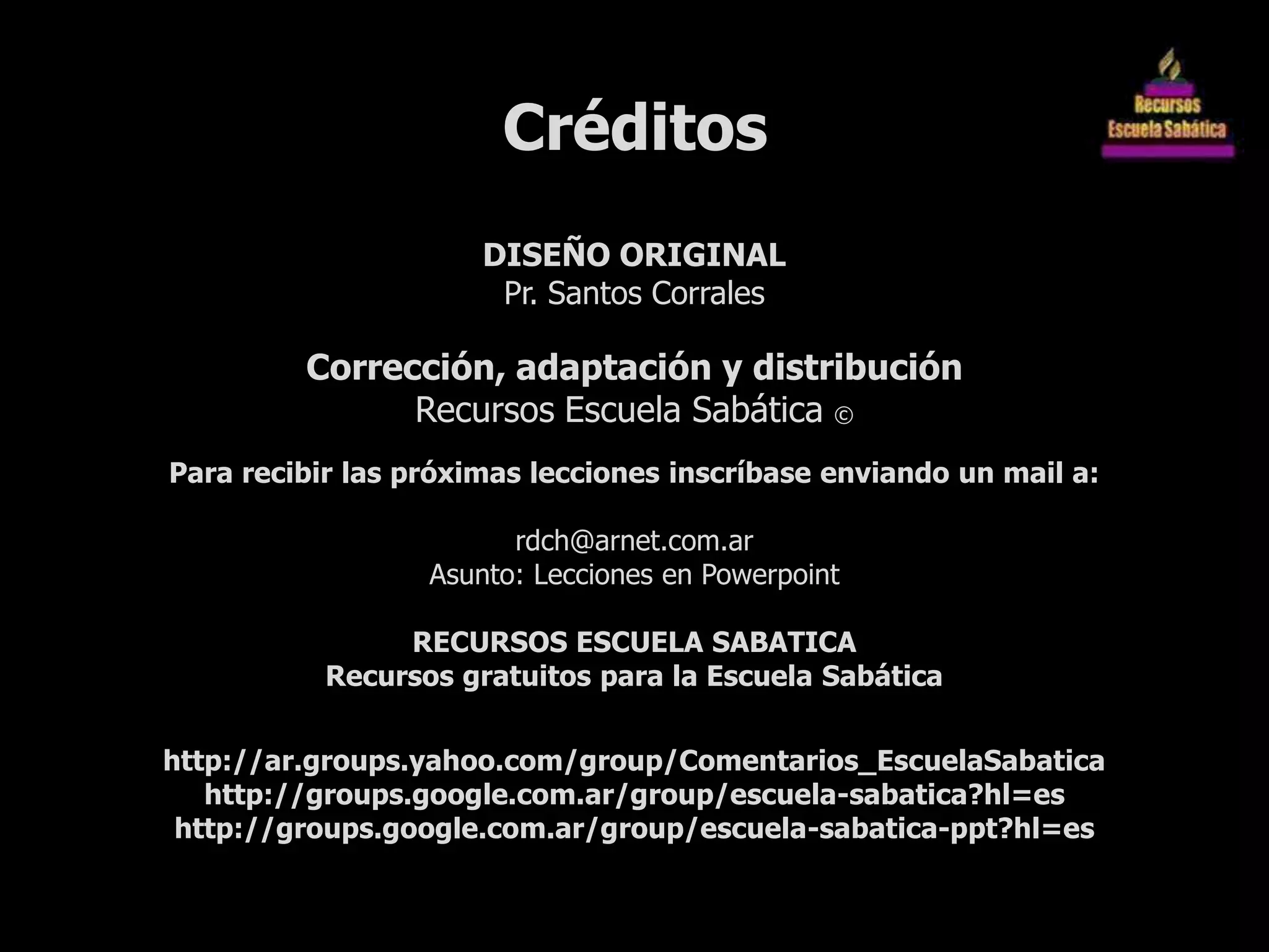 Créditos
                      DISEÑO ORIGINAL
                       Pr. Santos Corrales

         Corrección, adaptación y distribución
               Recursos Escuela Sabática ©
Para recibir las próximas lecciones inscríbase enviando un mail a:

                        rdch@arnet.com.ar
                  Asunto: Lecciones en Powerpoint

                RECURSOS ESCUELA SABATICA
           Recursos gratuitos para la Escuela Sabática


http://ar.groups.yahoo.com/group/Comentarios_EscuelaSabatica
   http://groups.google.com.ar/group/escuela-sabatica?hl=es
 http://groups.google.com.ar/group/escuela-sabatica-ppt?hl=es
 