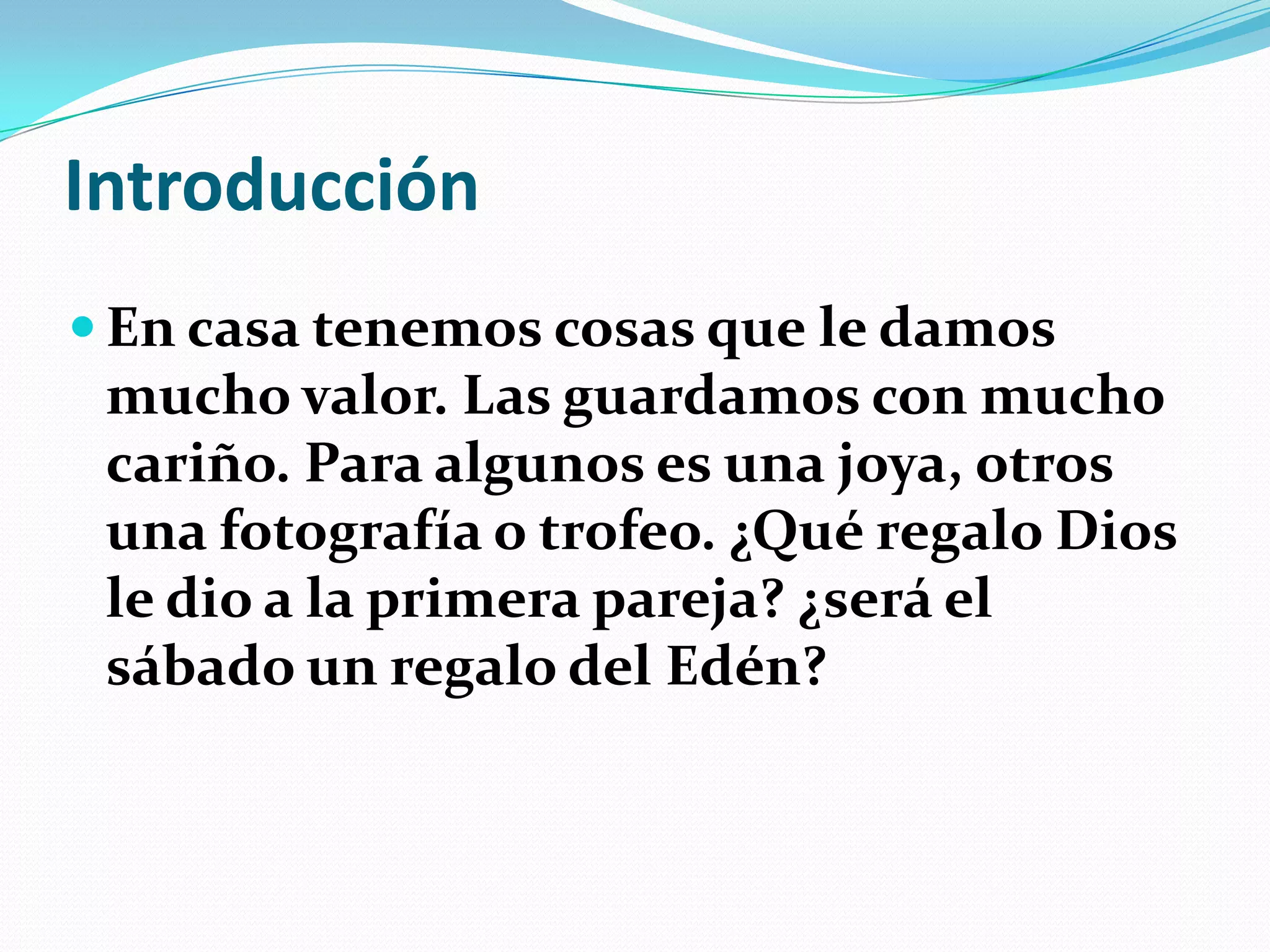 Introducción
 En casa tenemos cosas que le damos
 mucho valor. Las guardamos con mucho
 cariño. Para algunos es una joya, otros
 una fotografía o trofeo. ¿Qué regalo Dios
 le dio a la primera pareja? ¿será el
 sábado un regalo del Edén?
 