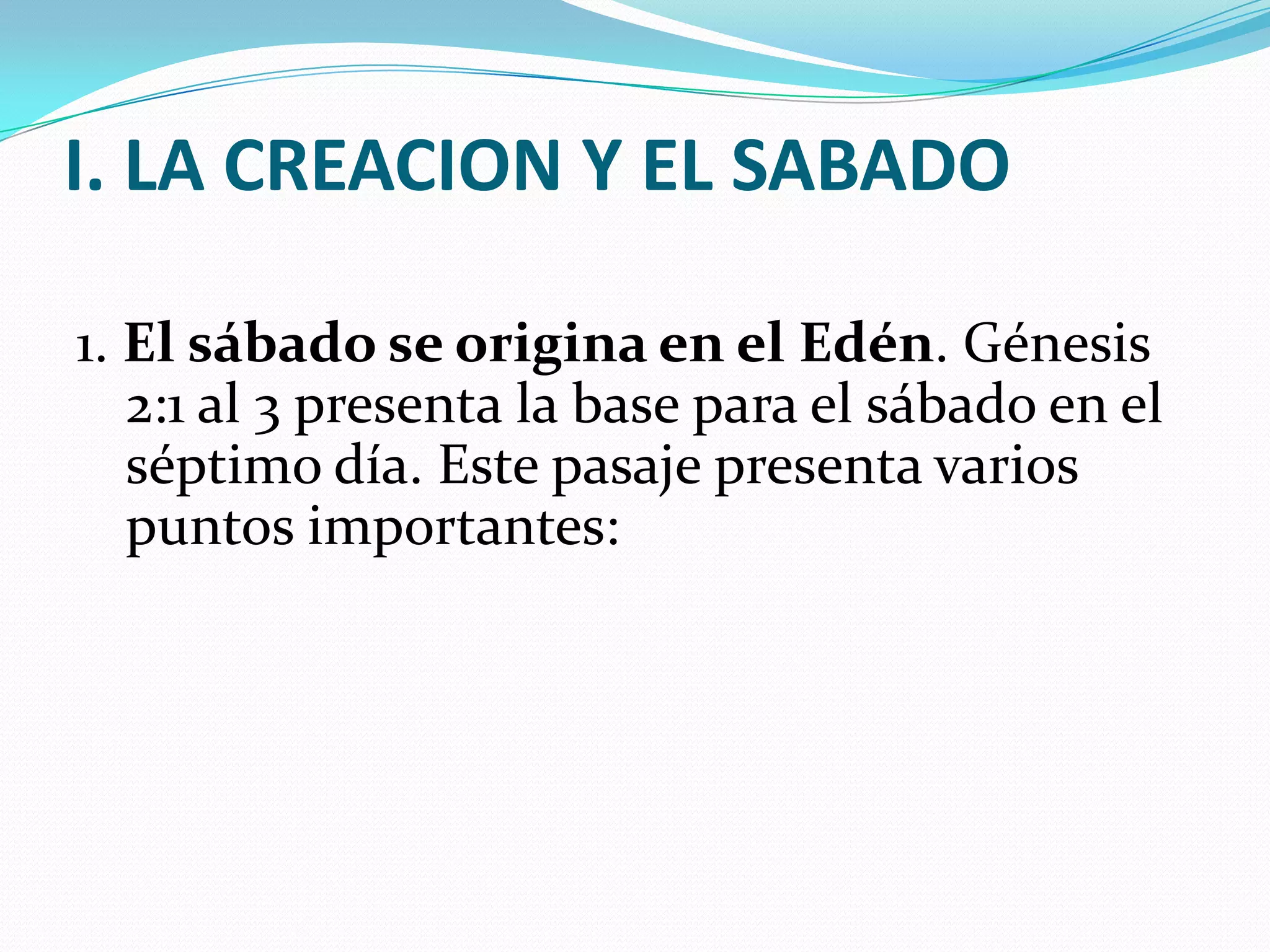 I. LA CREACION Y EL SABADO

1. El sábado se origina en el Edén. Génesis
   2:1 al 3 presenta la base para el sábado en el
   séptimo día. Este pasaje presenta varios
   puntos importantes:
 