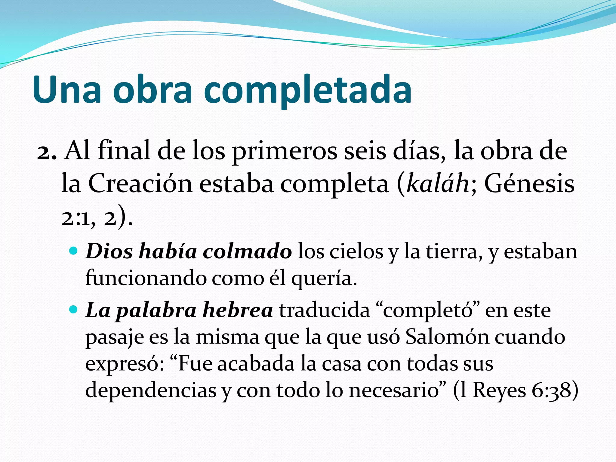 Una obra completada
2. Al final de los primeros seis días, la obra de
  la Creación estaba completa (kaláh; Génesis
  2:1, 2).
   Dios había colmado los cielos y la tierra, y estaban
    funcionando como él quería.
   La palabra hebrea traducida “completó” en este
    pasaje es la misma que la que usó Salomón cuando
    expresó: “Fue acabada la casa con todas sus
    dependencias y con todo lo necesario” (l Reyes 6:38)
 