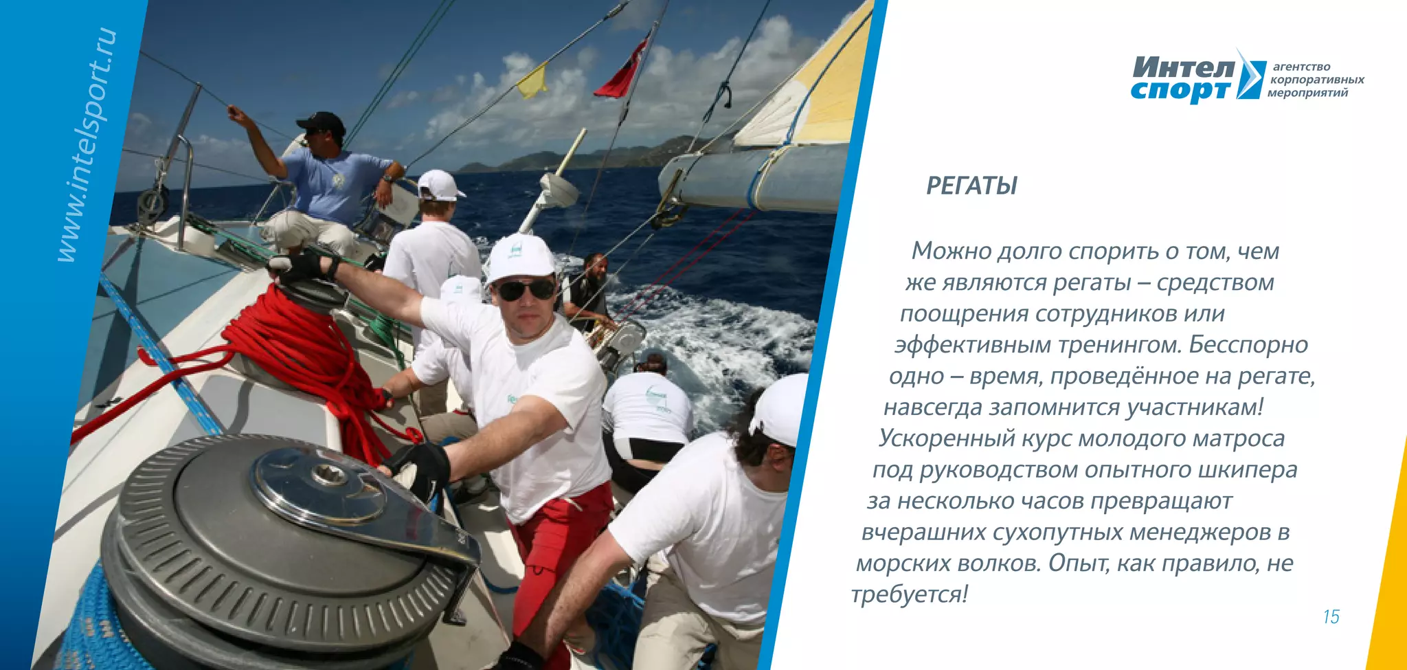 15
Можно долго спорить о том, чем
же являются регаты – средством
поощрения сотрудников или
эффективным тренингом. Бесспорно
одно – время, проведённое на регате,
навсегда запомнится участникам!
Ускоренный курс молодого матроса
под руководством опытного шкипера
за несколько часов превращают
вчерашних сухопутных менеджеров в
морских волков. Опыт, как правило, не
требуется!
www.intelsport.ru
РЕГАТЫ
 