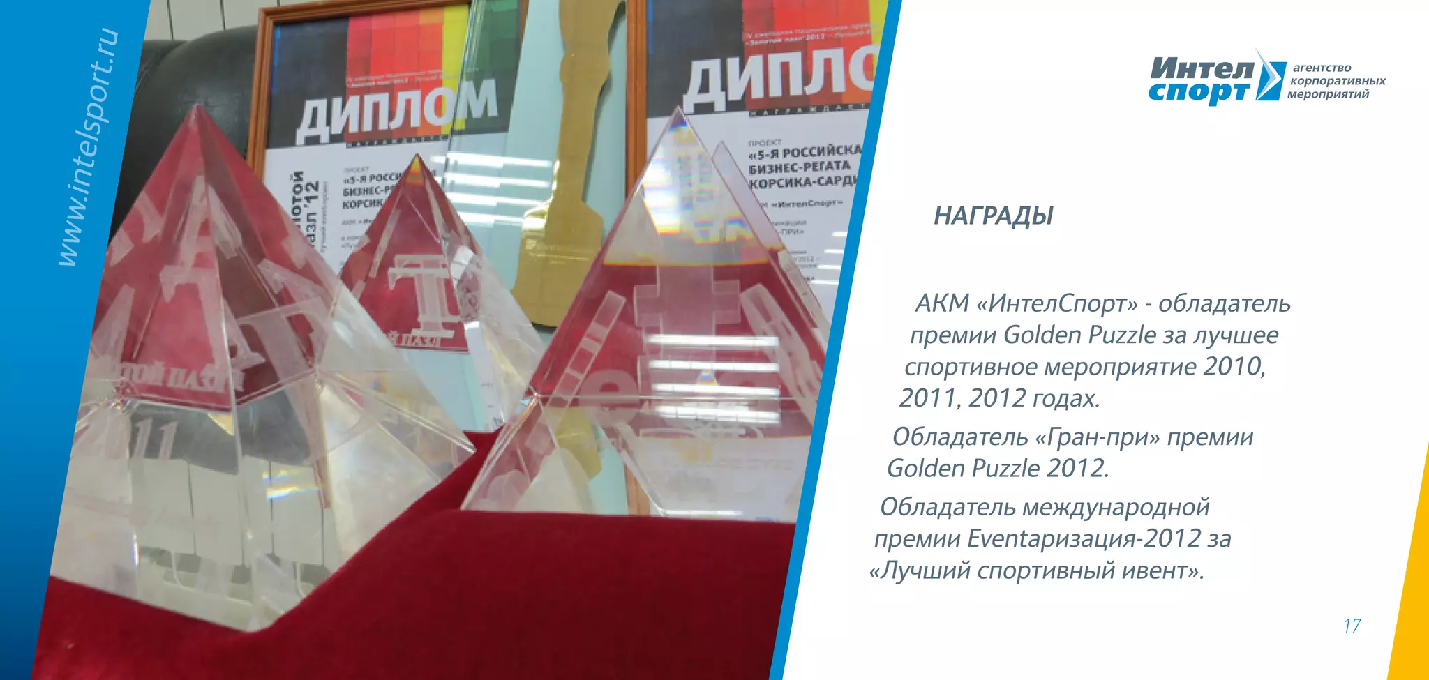 17
АКМ «ИнтелСпорт» - обладатель
премии Golden Puzzle за лучшее
спортивное мероприятие 2010,
2011, 2012 годах.
Обладатель «Гран-при» премии
Golden Puzzle 2012.
Обладатель международной
премии Eventaризация-2012 за
«Лучший спортивный ивент».
www.intelsport.ru
НАГРАДЫ
 