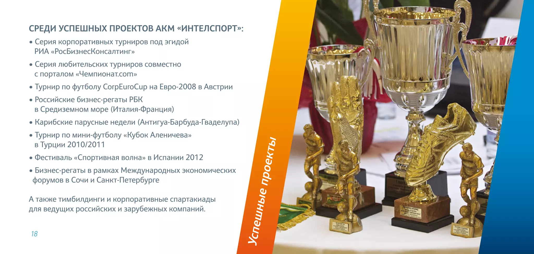 18
Успешныепроекты
Среди успешных проектов АКМ «ИнтелСпорт»:
• Серия корпоративных турниров под эгидой
РИА «РосБизнесКонсалтинг»
• Серия любительских турниров совместно
с порталом «Чемпионат.com»
• Турнир по футболу CorpEuroCup на Евро-2008 в Австрии
• Российские бизнес-регаты РБК
в Средиземном море (Италия-Франция)
• Карибские парусные недели (Антигуа-Барбуда-Гваделупа)
• Турнир по мини-футболу «Кубок Аленичева»
в Турции 2010/2011
• Фестиваль «Спортивная волна» в Испании 2012
• Бизнес-регаты в рамках Международных экономических
форумов в Сочи и Санкт-Петербурге
А также тимбилдинги и корпоративные спартакиады
для ведущих российских и зарубежных компаний.
 