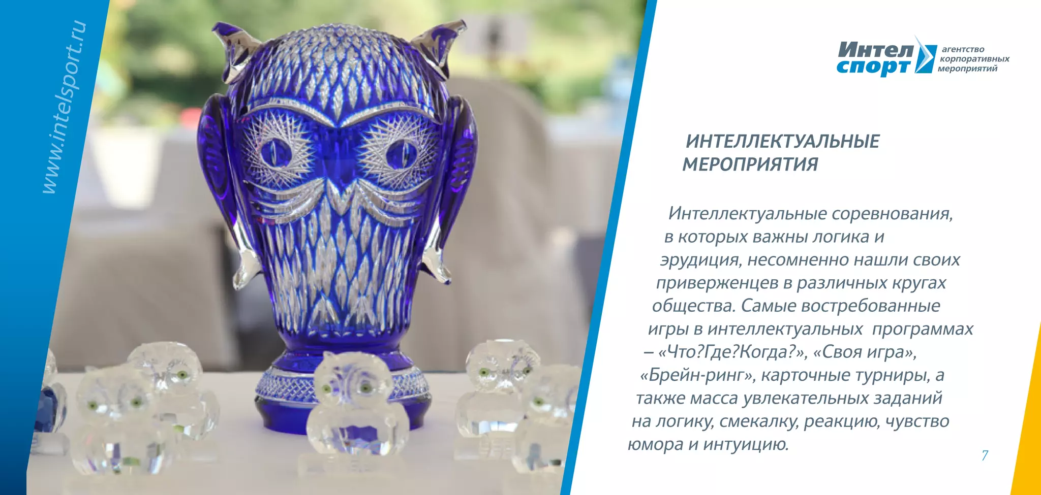 7
Интеллектуальные соревнования,
в которых важны логика и
эрудиция, несомненно нашли своих
приверженцев в различных кругах
общества. Самые востребованные
игры в интеллектуальных программах
– «Что?Где?Когда?», «Своя игра»,
«Брейн-ринг», карточные турниры, а
также масса увлекательных заданий
на логику, смекалку, реакцию, чувство
юмора и интуицию.
www.intelsport.ru
ИНТЕЛЛЕКТУАЛЬНЫЕ
мероприятия
 