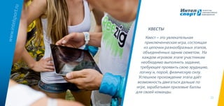 13
Квест – это увлекательная
приключенческая игра, состоящая
из цепочки разнообразных этапов,
объединённых одним сюжетом. На
каждом игровом этапе участникам
необходимо выполнить задание,
требующее проявить свою эрудицию,
логику и, порой, физическую силу.
Успешное прохождение этапа даёт
возможность двигаться дальше по
игре, зарабатывая призовые баллы
для своей команды.
www.intelsport.ru
КВЕСТЫ
 