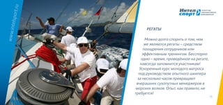 15
Можно долго спорить о том, чем
же являются регаты – средством
поощрения сотрудников или
эффективным тренингом. Бесспорно
одно – время, проведённое на регате,
навсегда запомнится участникам!
Ускоренный курс молодого матроса
под руководством опытного шкипера
за несколько часов превращают
вчерашних сухопутных менеджеров в
морских волков. Опыт, как правило, не
требуется!
www.intelsport.ru
РЕГАТЫ
 