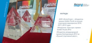 17
АКМ «ИнтелСпорт» - обладатель
премии Golden Puzzle за лучшее
спортивное мероприятие 2010,
2011, 2012 годах.
Обладатель «Гран-при» премии
Golden Puzzle 2012.
Обладатель международной
премии Eventaризация-2012 за
«Лучший спортивный ивент».
www.intelsport.ru
НАГРАДЫ
 