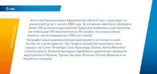 2
Агентство Корпоративных Мероприятий «ИнтелСпорт» существует на
рынке event-услуг с начала 2006 года. За это время нами было проведено
более 350 успешных мероприятий. Среди реализованных нами проектов,
как небольшие VIP мероприятия на 10 человек, так и масштабные
проекты, насчитывающие до 3500 участников!
География наших мероприятий распространяется не только по всей
России, но и за её пределы. Мы провели множество проектов в таких
городах, как Санкт Петербург, Сочи, Краснодар, Казань, Ханты-Мансийск
и многих других. В рамках выездных зарубежных проектов мы проводили
мероприятия в Украине, Турции, Австрии, Испании, Италии, Франции и на
Карибских островах!
О нас
www.intelsport.ru
 
