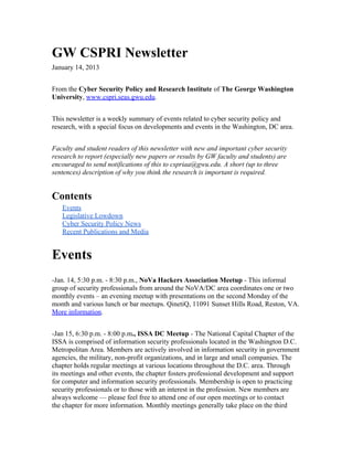 GW CSPRI Newsletter
January 14, 2013
From the Cyber Security Policy and Research Institute of The George Washington
University, www.cspri.seas.gwu.edu.
This newsletter is a weekly summary of events related to cyber security policy and
research, with a special focus on developments and events in the Washington, DC area.
Faculty and student readers of this newsletter with new and important cyber security
research to report (especially new papers or results by GW faculty and students) are
encouraged to send notifications of this to cspriaa@gwu.edu. A short (up to three
sentences) description of why you think the research is important is required.
Contents
Events
Legislative Lowdown
Cyber Security Policy News
Recent Publications and Media
Events
-Jan. 14, 5:30 p.m. - 8:30 p.m., NoVa Hackers Association Meetup - This informal
group of security professionals from around the NoVA/DC area coordinates one or two
monthly events – an evening meetup with presentations on the second Monday of the
month and various lunch or bar meetups. QinetiQ, 11091 Sunset Hills Road, Reston, VA.
More information.
-Jan 15, 6:30 p.m. - 8:00 p.m., ISSA DC Meetup - The National Capital Chapter of the
ISSA is comprised of information security professionals located in the Washington D.C.
Metropolitan Area. Members are actively involved in information security in government
agencies, the military, non-profit organizations, and in large and small companies. The
chapter holds regular meetings at various locations throughout the D.C. area. Through
its meetings and other events, the chapter fosters professional development and support
for computer and information security professionals. Membership is open to practicing
security professionals or to those with an interest in the profession. New members are
always welcome — please feel free to attend one of our open meetings or to contact
the chapter for more information. Monthly meetings generally take place on the third
 