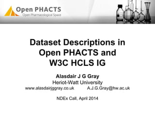 Dataset Descriptions in
Open PHACTS and
W3C HCLS IG
Alasdair J G Gray
Heriot-Watt University
www.alasdairjggray.co.uk A.J.G.Gray@hw.ac.uk
NDEx Call, April 2014
 