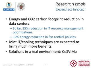 Research goals
                                                     Expected impact

   • Energy and CO2 carbon footprint reduction in
     data centers
          – So far, 25% reduction in IT resource management
            optimizations
          – 10% energy reduction in fan control policies
   • Joint IT/cooling techniques are expected to
     bring much more benefits.
   • Solutions in a real environment: CeSViMa


Marina Zapater | Workshop PICATA | 14-02-2013   17
 