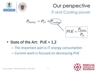 Our perspective
                                                          IT and Cooling power

                                PTOTAL          PIT       Pcooling

                                                                           PTOTAL
                                                                     PUE
                                                                            PIT

     • State of the Art: PUE ≈ 1,2
            – The important part is IT energy consumption
            – Current work is focused on decreasing PUE


Marina Zapater | Workshop PICATA | 14-02-2013         8
 