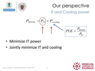 Our perspective
                                                          IT and Cooling power

                                PTOTAL          PIT       Pcooling

                                                                           PTOTAL
                                                                     PUE
                                                                            PIT

    • Minimize IT power
    • Jointly minimize IT and cooling



Marina Zapater | Workshop PICATA | 14-02-2013         9
 