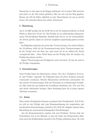 2. Überleitung


Einmal hat er sich sogar in die Krippe gekrümmt. Ist in unsere Welt getreten
und nicht vor der Tür stehen geblieben. Hat uns mit auf den Weg gegeben:
Komm, ich will dir helfen, glücklich zu sein. Dann können wir uns ja auf ihn
freuen. Ich wünschen Ihnen eine schöne Adventszeit.


2. Überleitung

Am 2. 12. 2007 predige ich um 10.30 Uhr in der St. Lambertus Kirche zu Groß
Flöthe zu Röm 13,8–12.(13–14). Die Predigt ist ein selbstständig wahrgenom-
mener Teil kirchlichem Handelns. Deshalb habe ich sie vor die wissenschaftli-
che Arbeit gestellt, damit sie auch hier möglichst eigenständig gelesen werden
kann.
  Im Folgenden analysiere ich zuerst ihre Voraussetzungen. Im zweiten Schritt,
der Gestaltung, stelle ich die Zusammensetzung dieser Voraussetzungen dar.
In der Predigt setze ich diese um, auch wenn ich sie im Ablauf der Arbeit
vorangestellt habe – diese Arbeit kann von der Predigt über die Analyse zur
Predigt hin gelesen werden –.
  Eigene Übersetzungen des Predigttexts setze ich kursiv. So bin ich auch in
der Predigt vorgegangen.


3. Voraussetzungen

Jeder Predigt liegen die Dimensionen Anlass, Ort, Zeit, Predigttext, Gemein-
de und Prediger zugrunde. Im Folgenden fasse ich deren Analysen getrennt
voneinander zusammen. Manche Dimensionen interferieren miteinander: Zu
den meisten Voraussetzungen steht die Gemeinde im wechselseitigen Verhält-
nis. Dies stelle ich zum Schluss der betroﬀenen Abschnitte dar. Zeit und Text
sind direkt aufeinander bezogen. Diese Beziehung fasse ich in einem eigenen
Abschnitt zusammen.

3.1. Anlass

Mein zweites theologisches Examen veranlasst diese Predigtarbeit. Auf 15 Sei-
ten soll sie eine Predigt und „eine Zusammenfassung der exegetischen und
homiletischen Entscheidungen enthalten“ [15, II.3]. Die Aufgabe umfasst keine
Darstellung der systematisch-theologischen Entscheidungen.
  Aus der Examenssituation ergeben sich zwei Probleme: Erstens liegt der
Gottesdienst weit in der Zukunft, so dass ich weder das Zeitgeschehen allge-
mein noch das Dorfgeschehen speziell in die Predigt aufnehmen kann. Sie wird




                                      6
 