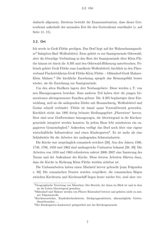 3.2. Ort



dadurch allgemein. Zweitens bewirkt die Examenssituation, dass dieser Got-
tesdienst außerhalb der normalen Zeit für den Gottesdienst stattﬁndet (s. auf
Seite 11 . 15).

3.2. Ort

Ich werde in Groß Flöthe predigen. Das Dorf liegt auf der Wahrnehmungsach-
se3 Salzgitter-Bad–Wolfenbüttel. Zwar gehört es zur Samtgemeinde Oderwald,
aber die lebendige Verbindung in den Rest der Samtgemeinde über Klein Flö-
the hinaus ist durch die A 395 und den Oderwald-Höhenzug unterbrochen. Po-
litisch gehört Groß Flöthe zum Landkreis Wolfenbüttel, kirchlich in den Pfarr-
verband Flachstöckheim-Groß Flöthe-Klein Flöthe + Ohlendorf-Groß Mahner-
Klein Mahner.4 Die kirchliche Zuordnung spiegelt das Heimatgefühl besser
wieder, als die Zuordnung zur Samtgemeinde.
   Um den alten Dorfkern lagern drei Neubaugebiete. Diese werden z. T. von
neu Hinzugezogenen bewohnt. Zum anderen Teil haben dort die jungen Ge-
nerationen alteingesessener Familien gebaut. Die A 395 begünstigte diese Ent-
wicklung, weil sie die anliegenden Dörfer mit Braunschweig, Wolfenbüttel und
Goslar schnell verbindet. Flöthe ist damit quasi Vorstadtbezirk geworden.
Kirchlich sticht das 1995 fertig bebaute Siedlungsgebiet „Pfarrwiese“ hervor.
Dort sind neue Dorfbewohner hinzugezogen, die überwiegend in die Kirchen-
gemeinde integriert werden konnten: In jedem Haus lebt mindestens ein en-
gagiertes Gemeindeglied.5 Außerdem verfügt das Dorf noch über eine eigene
wirtschaftliche Infrastruktur und einen Kindergarten6 . Es ist mehr als eine
Schlafstätte für die Arbeiter der umliegenden Schwerindustrie.
   Die Kirche war ursprünglich romanisch errichtet [38]. Aus den Jahren 1506,
1746, 1786, 1859 und 1963 sind umfangreiche Umbauten bekannt [38, 39]. Die
Arbeiten von 1859 und 1963 erforderten zuletzt 2006–2007 eine Sanierung des
Turms und der Außenhaut der Kirche. Diese letzten Arbeiten führten dazu,
dass die Kirche in Richtung Klein Flöthe weithin sichtbar ist.
   Die Umbauarbeiten haben einen Mischstil hervor gebracht [zum Folgenden
s. 38]: Die romanischen Fenster wurden vergrößert, die romanischen Bögen
zwischen Kirchturm und Kirchenschiﬀ liegen heute wieder frei, sind aber ver-

 3
   Geographische Verortung von Menschen: Der Bereich, der ihnen im Blick ist und in dem
    sie ihr Leben überwiegend gestalten.
 4
   Ohlendorf und Mahner werden von Pfarrer Klosendorf betreut und gehören nicht zu mei-
    ner Vikariatsstelle.
 5
   Kirchenvorsteher, Kinderkirchenleiterin, Stickgruppenleiterin, allsonntägliche Gottes-
    dienstbesucher, . . .
 6
   Der Kindergarten konkurriert gelegentlich mit der Kirchengemeinde.




                                           7
 