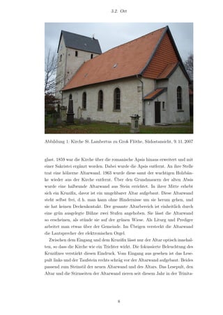 3.2. Ort




Abbildung 1: Kirche St. Lambertus zu Groß Flöthe, Südostansicht, 9. 11. 2007



glast. 1859 war die Kirche über die romanische Apsis hinaus erweitert und mit
einer Sakristei ergänzt worden. Dabei wurde die Apsis entfernt. An ihre Stelle
trat eine hölzerne Altarwand. 1963 wurde diese samt der wuchtigen Holzbän-
ke wieder aus der Kirche entfernt. Über den Grundmauern der alten Absis
wurde eine halbrunde Altarwand aus Stein errichtet. In ihrer Mitte erhebt
sich ein Kruziﬁx, davor ist ein umgehbarer Altar aufgebaut. Diese Altarwand
steht selbst frei, d. h. man kann ohne Hindernisse um sie herum gehen, und
sie hat keinen Deckenkontakt. Der gesamte Altarbereich ist einheitlich durch
eine grün ausgelegte Bühne zwei Stufen angehoben. Sie lässt die Altarwand
so erscheinen, als stünde sie auf der grünen Wiese. Als Liturg und Prediger
arbeitet man etwas über der Gemeinde. Im Übrigen versteckt die Altarwand
die Lautsprecher der elektronischen Orgel.
   Zwischen dem Eingang und dem Kruziﬁx lässt nur der Altar optisch innehal-
ten, so dass die Kirche wie ein Trichter wirkt. Die fokussierte Beleuchtung des
Kruziﬁxes verstärkt diesen Eindruck. Vom Eingang aus gesehen ist das Lese-
pult links und der Taufstein rechts schräg vor der Altarwand aufgebaut. Beides
passend zum Steinstil der neuen Altarwand und des Altars. Das Lesepult, den
Altar und die Stirnseiten der Altarwand zieren seit diesem Jahr in der Trinita-




                                      8
 