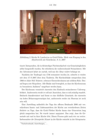 3.2. Ort




Abbildung 2: Kirche St. Lambertus zu Groß Flöthe, Blick vom Eingang in den
             Altarbereich mit Erntekrone, 9. 11. 2007


tiszeit Antependien, die in kleinteiliger Patchworkarbeit von Gemeindegliedern
selbst hergestellt wurden. Sie erleichtern die vorherrschende Steinschwere. Mit
der Adventszeit kehrt sie zurück, weil nur der Altar violett behängt ist.
   Nachdem der Taufengel von 1746 restauriert worden ist, schwebt er wieder
seit dem 17. 9. 2007 über dem Taufstein. Die Kirchenbänke entsprechen dem
1960-er-Jahre Stil: Schwere, schwarze Eisenrohrrahmen mit solidem Holz. Dar-
auf liegen rote Sitzpolster. Alle Bänke sind beweglich, so dass der Kirchenraum
zu besonderen Anlässen7 umgebaut werden kann.
   Der Kirchraum vermittelt einerseits den Eindruck steinschwerer Unbeweg-
lichkeit. Andererseits steckt er voll mit Anzeichen, dass er sich ständig wandelt.
Dadurch charakterisiert und formt er eine dörf‌liche Gemeinde, die einerseits
ein hohes Beharrungsvermögen hat, andererseits weder ein Museum ist noch
sein will.
   Eine Austellung anlässlich des Tags des oﬀenen Denkmals 2006 mit ver-
schiedenen Innen- und Außenansichten der Kirche aus verschiedenen Zeiten
förderte zu Tage, dass die Groß Flöther Kirche kaum eine Generation lang
gleich ausgesehen hat. Sie wurde immer angepasst. Das zeigt, dass die Ge-
meinde mit und in ihrer Kirche lebt. Dieser Prozess geht nach wie vor weiter.
Insbesondere die (liturgische) Kunst in der Kirche entsteht in der Ortsgemein-
 7
     Tischabendmahl, Ausstellungen, . . .




                                               9
 