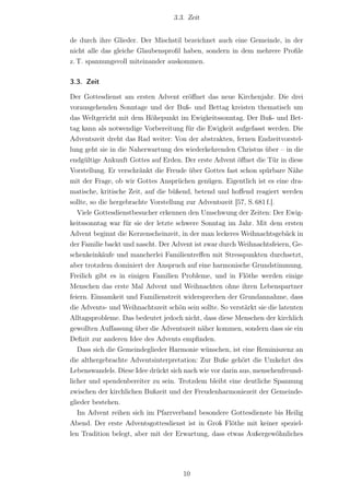 3.3. Zeit


de durch ihre Glieder. Der Mischstil bezeichnet auch eine Gemeinde, in der
nicht alle das gleiche Glaubensproﬁl haben, sondern in dem mehrere Proﬁle
z. T. spannungsvoll miteinander auskommen.

3.3. Zeit

Der Gottesdienst am ersten Advent eröﬀnet das neue Kirchenjahr. Die drei
vorausgehenden Sonntage und der Buß- und Bettag kreisten thematisch um
das Weltgericht mit dem Höhepunkt im Ewigkeitssonntag. Der Buß- und Bet-
tag kann als notwendige Vorbereitung für die Ewigkeit aufgefasst werden. Die
Adventszeit dreht das Rad weiter: Von der abstrakten, fernen Endzeitvorstel-
lung geht sie in die Naherwartung des wiederkehrenden Christus über – in die
endgültige Ankunft Gottes auf Erden. Der erste Advent öﬀnet die Tür in diese
Vorstellung. Er verschränkt die Freude über Gottes fast schon spürbare Nähe
mit der Frage, ob wir Gottes Ansprüchen genügen. Eigentlich ist es eine dra-
matische, kritische Zeit, auf die büßend, betend und hoﬀend reagiert werden
sollte, so die hergebrachte Vorstellung zur Adventszeit [57, S. 681 f.].
   Viele Gottesdienstbesucher erkennen den Umschwung der Zeiten: Der Ewig-
keitssonntag war für sie der letzte schwere Sonntag im Jahr. Mit dem ersten
Advent beginnt die Kerzenscheinzeit, in der man leckeres Weihnachtsgebäck in
der Familie backt und nascht. Der Advent ist zwar durch Weihnachtsfeiern, Ge-
schenkeinkäufe und mancherlei Familientreﬀen mit Stresspunkten durchsetzt,
aber trotzdem dominiert der Anspruch auf eine harmonische Grundstimmung.
Freilich gibt es in einigen Familien Probleme, und in Flöthe werden einige
Menschen das erste Mal Advent und Weihnachten ohne ihren Lebenspartner
feiern. Einsamkeit und Familienstreit widersprechen der Grundannahme, dass
die Advents- und Weihnachtszeit schön sein sollte. So verstärkt sie die latenten
Alltagsprobleme. Das bedeutet jedoch nicht, dass diese Menschen der kirchlich
gewollten Auf‌fassung über die Adventszeit näher kommen, sondern dass sie ein
Deﬁzit zur anderen Idee des Advents empﬁnden.
   Dass sich die Gemeindeglieder Harmonie wünschen, ist eine Reminiszenz an
die althergebrachte Adventsinterpretation: Zur Buße gehört die Umkehrt des
Lebenswandels. Diese Idee drückt sich nach wie vor darin aus, menschenfreund-
licher und spendenbereiter zu sein. Trotzdem bleibt eine deutliche Spannung
zwischen der kirchlichen Bußzeit und der Freudenharmoniezeit der Gemeinde-
glieder bestehen.
   Im Advent reihen sich im Pfarrverband besondere Gottesdienste bis Heilig
Abend. Der erste Adventsgottesdienst ist in Groß Flöthe mit keiner speziel-
len Tradition belegt, aber mit der Erwartung, dass etwas Außergewöhnliches




                                      10
 