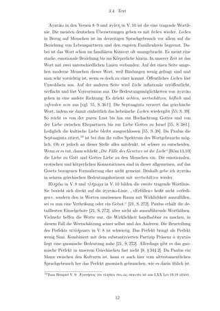 3.4. Text


   ᾿Αγαπάω in den Versen 8–9 und ἀγάπη in V. 10 ist die eine tragende Wortli-
nie. Die meisten deutschen Übersetzungen geben es mit lieben wieder. Lieben
in Bezug auf Menschen ist im derzeitigen Sprachgebrauch vor allem auf die
Beziehung von Lebenspartnern und den engsten Familienkreis begrenzt. Da-
bei ist das Wort schon im familiären Kontext oft unangebracht. Es meint eine
starke, emotionale Beziehung bis ins Körperliche hinein. In unserer Zeit ist das
Wort mit zwei unterschiedlichen Linien verbunden: Auf der einen Seite umge-
hen moderne Menschen dieses Wort, weil Bindungen wenig gefragt sind und
man sehr vorsichtig ist, wenn es doch zu einer kommt. Öﬀentliches Lieben löst
Unwohlsein aus. Auf der anderen Seite wird Liebe inﬂationär veröﬀentlicht,
verﬂacht und löst Voyeurismus aus. Die Bedeutungsmöglichkeiten von ἀγαπάω
gehen in eine andere Richtung: Es drückt achten, wertschätzen, höf‌lich und
zufrieden sein aus [vgl. 55, S. 36 f.]. Die Septuaginta verzerrt das griechische
Wort, indem sie damit einheitlich das hebräische Lieben wiedergibt [55, S. 39].
So reicht es von der puren Lust bis hin zur Hochachtung Gottes und von
der Liebe zwischen Ehepartnern bis zur Liebe Gottes zu Israel [55, S. 38 f.].
Lediglich die kultische Liebe bleibt ausgeschlossen [55, S. 38]. Da Paulus die
Septuaginta zitiert,10 ist bei ihm ihr volles Spektrum des Wortgebrauchs mög-
lich. Ob er jedoch an dieser Stelle alles mitdenkt, ist schwer zu entscheiden.
Wenn er es tut, dann schließt „Die Fülle des Gesetzes ist die Liebe“ [Röm 13,10]
die Liebe zu Gott und Gottes Liebe zu den Menschen ein. Die emotionalen,
erotischen und körperlichen Konnotationen sind in dieser allgemeinen, auf das
Gesetz bezogenen Formulierung eher nicht gemeint. Deshalb gebe ich ἀγαπάω
in seinem griechischen Bedeutungshorizont mit wertschätzen wieder.
   Πληρόω in V. 8 und πλήρωμα in V. 10 bilden die zweite tragende Wortlinie.
Sie bezieht sich direkt auf die ἀγαπάω-Linie. „ »Erfüllen« heißt nicht »erledi-
gen«, sondern den in Worten umrissenen Raum mit Wirklichkeit auszufüllen,
sei es nun eine Verheißung oder ein Gebot.“ [21, S. 272]. Paulus erhält die de-
taillierten Einzelgebote [21, S. 272], aber nicht als auszuführende Worthülsen.
Vielmehr helfen die Worte nur, die Wirklichkeit handhabbar zu machen, in
diesem Fall die Wertschätzung seiner selbst und des Anderen. Die Beurteilung
des Perfekts πεπλήροκεν in V. 8 ist schwierig. Das Perfekt bringt als Perfekt
wenig Sinn. Kombiniert mit dem substantivierten Partizip Präsenz ὁ ἀγαπῶν
liegt eine gnomische Bedeutung nahe [21, S. 272]. Allerdings gibt es das gno-
mische Perfekt in unserem Griechischen fast nicht [8, § 344.2]. Da Paulus ein
Mann zwischen den Kulturen ist, kann er auch hier vom alttestamentlichen
Sprachgebrauch her das Perfekt gnomisch gebrauchen, wie es darin üblich ist.

10
     Zum Beispiel V. 9: ᾿Αγαπήσεις τὸν πλησίον σου ὡς σεαυτόν ist aus LXX Lev 19,18 zitiert.




                                              12
 