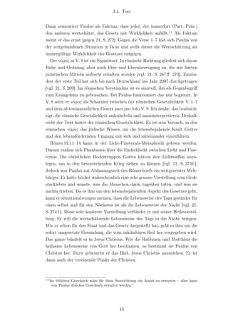3.4. Text


Dann zementiert Paulus als Faktum, dass jeder, der immerfort (Part. Präs.)
den anderen wertschätzt, das Gesetz mit Wirklichkeit anfüllt.11 Als Faktum
meint er das ernst [gegen 21, S. 272]. Gegen die Verse 1–7 löst sich Paulus von
der zeitgebundenen Situation in Rom und stellt dieser die Wertschätzung als
immergültige Wirklichkeit des Gesetzes entgegen.
   Der νόμος in V. 8 ist ein Signalwort. In römische Richtung gliedert sich daran
Ruhe und Ordnung, aber auch Ehre und Ehrenbezeugung an, die mit harten
juristischen Mitteln aufrecht erhalten wurden [vgl. 21, S. 267 ﬀ. 273]. Zumin-
dest der erste Teil hat sich bis nach Deutschland ins Jahr 2007 durchgetragen
[vgl. 21, S. 269]. Im römischen Verständnis ist es sinnvoll, ihn als Gegenbegriﬀ
zum Evangelium zu gebrauchen. Bei Paulus funktioniert das nur begrenzt. In
V. 8 setzt er νόμος als Scharnier zwischen der römischen Gesetzlichkeit V. 1–7
und dem alttestamentlichen Gesetz pars pro toto V. 9. Ich denke, das beabsich-
tigt, die römische Gesetzlichkeit aufzuhebeln und umzuinterpretieren. Deshalb
steht der Text hinter der römischen Gesetzlichkeit. Es ist sein Versuch, in den
römischen νόμος das jüdische Wissen um die lebensbejahende Kraft Gottes
und den lebensfördernden Umgang mit sich und miteinander einzuführen.
   Römer 13,11–14 kann in der Licht-Finsternis-Metaphorik gelesen werden.
Darum ranken sich Phantasien über die Endschlacht zwischen Licht und Fins-
ternis. Die christlichen Bodentruppen Gottes hätten ihre Lichtwaﬀen anzu-
legen, um in den bevorstehenden Krieg ziehen zu können [vgl. 21, S. 273 f.].
Jedoch war Paulus zur Abfassungszeit des Römerbriefs ein weitgereister Welt-
bürger. Er hatte höchst wahrscheinlich eine sehr genaue Vorstellung vom Groß-
stadtleben und wusste, was die Menschen darin tagsüber taten, und was sie
nachts trieben. Da es ihm um den lebensbejahenden Aspekt des Gesetzes geht,
kann er situationsbezogen meinen, dass die Lebensweise des Tags gesünder für
einen selbst und für den Nächsten ist als die Lebensweise der Nacht [vgl. 21,
S. 274 f.]. Diese sehr konkrete Vorstellung verbindet er mit seiner Heilsvorstel-
lung: Er will die wertschätzende Lebensweise des Tags in die Nacht bringen.
Wie er schon für den Staat und das Gesetz dargestellt hat, geht es ihm um die
sofort umgesetzte Gesundung, die vom zukünftigen Heil her vorgegeben wird.
Das ganze bündelt er in Jesus Christus. Wie die Rabbinen und Matthäus die
heilsame Lebensweise von Gott her bestimmen, so bestimmt sie Paulus von
Christus her. Dazu gebraucht er das Bild, Jesus Christus anzuziehen. Er ist
dann auch der vereinende Punkt der Christen.



11
     Im üblichen Griechisch wäre für diese Sinnrichtung ein Aorist zu erwarten – aber kann
      von Paulus übliches Griechisch erwartet werden?




                                             13
 