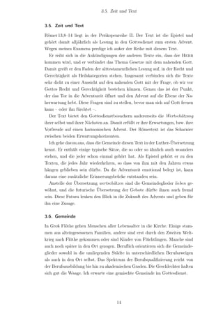 3.5. Zeit und Text


3.5. Zeit und Text

Römer 13,8–14 liegt in der Perikopenreihe II. Der Text ist die Epistel und
gehört damit alljährlich als Lesung in den Gottesdienst zum ersten Advent.
Wegen meines Examens predige ich außer der Reihe mit diesem Text.
   Er reiht sich in die Ankündigungen der anderen Texte ein, dass der Herr
kommen wird, und er verbindet das Thema Gesetze mit dem nahenden Gott.
Damit greift er den Faden der alttestamentlichen Lesung auf, in der Recht und
Gerechtigkeit als Heilskategorien stehen. Insgesamt verbinden sich die Texte
sehr dicht zu einer Aussicht auf den nahenden Gott mit der Frage, ob wir vor
Gottes Recht und Gerechtigkeit bestehen können. Genau das ist der Punkt,
der das Tor in die Adventszeit öﬀnet und den Advent auf die Ebene der Na-
herwartung hebt. Diese Fragen sind zu stellen, bevor man sich auf Gott freuen
kann – oder ihn fürchtet –.
   Der Text bietet den Gottesdienstbesuchern andererseits die Wertschätzung
ihrer selbst und ihrer Nächsten an. Damit erfüllt er ihre Erwartungen, bzw. ihre
Vorfreude auf einen harmonischen Advent. Der Römertext ist das Scharnier
zwischen beiden Erwartungshorizonten.
   Ich gehe davon aus, dass die Gemeinde diesen Text in der Luther-Übersetzung
kennt. Er enthält einige typische Sätze, die so oder so ähnlich auch woanders
stehen, und die jeder schon einmal gehört hat. Als Epistel gehört er zu den
Texten, die jedes Jahr wiederkehren, so dass von ihm mit den Jahren etwas
hängen geblieben sein dürfte. Da die Adventszeit emotional belegt ist, kann
daraus eine zusätzliche Erinnerungsbrücke entstanden sein.
   Anstelle der Übersetzung wertschätzen sind die Gemeindeglieder lieben ge-
wöhnt, und die futurische Übersetzung der Gebote dürfte ihnen auch fremd
sein. Diese Futura lenken den Blick in die Zukunft des Advents und geben für
ihn eine Zusage.

3.6. Gemeinde

In Groß Flöthe gehen Menschen aller Lebensalter in die Kirche. Einige stam-
men aus alteingesessenen Familien, andere sind erst durch den Zweiten Welt-
krieg nach Flöthe gekommen oder sind Kinder von Flüchtlingen. Manche sind
auch noch später in den Ort gezogen. Beruf‌lich orientieren sich die Gemeinde-
glieder sowohl in die umliegenden Städte in unterschiedlichen Berufszweigen
als auch in den Ort selbst. Das Spektrum der Berufsqualiﬁzierung reicht von
der Berufsausbildung bis hin zu akademischen Graden. Die Geschlechter halten
sich gut die Waage. Ich erwarte eine gemischte Gemeinde im Gottesdienst.




                                      14
 
