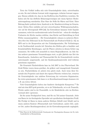 3.6. Gemeinde


   Trotz der Vielfalt treﬀen sich viele Gemeindeglieder darin, ortsverbunden
zu sein. Sie sind teilweise bewusst nicht weggezogen, teilweise bewusst zugezo-
gen. Daraus schließe ich, dass sie das Dorf‌leben dem Stadtleben vorziehen. Sie
haben sich für das dörf‌liche Beharrungsvermögen mit einem Spritzer Moder-
nisierungsdrang entschieden: Eine Oase der Stille für Ohren und Geist. Diese
Haltung ﬁndet politisch ihren Ausdruck in der Mandatsverteilung im Gemein-
derat: Sieben Sitze entfallen auf zwei ortsverbundene Wählergemeinschaften,
vier auf die überregionale SPD [43]. Im Gottesdienst kommen beide Impulse
zusammen, wobei der modernisierende mehr Gewicht hat – schon die ständigen
Umbauten der Kirche machen sichtbar, dass Kirche und Entwicklung in Groß
Flöthe zusammengehören –. Die Gemeindeglieder schauen in mehreren Berei-
chen über den Tellerrand: In der Partnerschaft mit Poulton-le-Fylde [s. 44], im
KFS und in der Kooperation mit den Umlandgemeinden. Die Verbindungen
in die Nachbarschaft wurzeln tief. Zwischen den Dörfern gibt es familiäre und
freundschaftliche Beziehungen, und die Pfarrer arbeiten in diesem Gebiet eng
zusammen. Sie treﬀen sich monatlich in einem Regionalkonvent, im Jahr ﬁn-
den mehrere gemeinsame Veranstaltungen statt, es gibt jährlich eine Zeit des
Kanzeltauschs, Andachten und Themenartikel für die Gemeindebriefe werden
untereinander ausgetauscht, und der Konﬁrmandenunterricht wird teilweise
gemeinsam organisiert.
   Die Gemeinde Flachstöckheim kam im Juli 2007 in den Pfarrverband. Die
Groß Flöther waren daran gewöhnt, die größere und tonangebende Gemeinde
zu sein. Flachstöckheim ist jedoch etwa gleich stark. Auch wenn diese Ge-
meinde den Propstsitz und damit den eigenen Pfarrsitz verloren hat, erwarten
die Gemeindeglieder eine nahtlose Fortsetzung der vertrauten Organisation.
Im ersten gemeinsamen Jahr kann es zu Koordinationsstörungen kommen wie
z. B. am ersten Advent.
   Viele Gemeindeglieder haben eine fundierte theologische Kompetenz.12 Sie
sind mit dem KFS groß geworden, sei es als TeilnehmerIn, sei es als TeamerIn.
Wieder andere sind in der Frauenhilfe, in der Kinderkirche oder im Kirchen-
vorstand aktiv (gewesen).
   Da Sie meine Predigtarbeit lesen, sind Sie ein Teil meiner Gemeinde. Jeder
von Ihnen ist ein theologischer Spezialist mit speziﬁschem theologischen Proﬁl.
Die Predigt ist Ihnen in einem anderen Medium (Schrift statt Schall) und in
einem anderen Kontext (Wissenschaft statt Gottesdienst, andere Zeit, ande-
rer Ort, andere Beziehungsstruktur) als der Gottesdienstgemeinde zugänglich.

12
     Eine Frau ist die Stellvertretende Vorsitzende der Theologischen Kammer der Ev.-luth.
     Landeskirche in Braunschweig.




                                            15
 