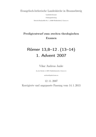Evangelisch-lutherische Landeskirche in Braunschweig
                             Landeskirchenamt

                             Prüfungsabteilung

           Dietrich-Bonhoeﬀer-Str. 1, 38300 Wolfenbüttel, Germany




  Predigtentwurf zum zweiten theologischen
                             Examen



     Römer 13,8–12 . (13–14)
        1. Advent 2007

                   Vikar Andreas Janke
              An der Kirche 2, 38271 Baddeckenstedt, Germany


                           andreas@janke-home.eu



                            12. 11. 2007
 Korrigierte und angepasste Fassung vom 14. 1. 2013
 