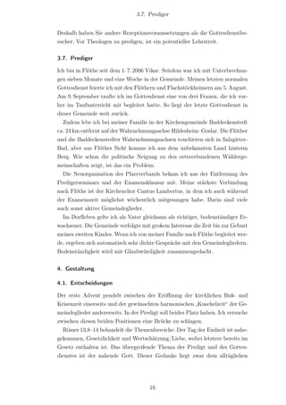 3.7. Prediger


Deshalb haben Sie andere Rezeptionsvoraussetzungen als die Gottesdienstbe-
sucher. Vor Theologen zu predigen, ist ein potentieller Lehrstreit.

3.7. Prediger

Ich bin in Flöthe seit dem 1. 7. 2006 Vikar. Seitdem war ich mit Unterbrechun-
gen sieben Monate und eine Woche in der Gemeinde. Meinen letzten normalen
Gottesdienst feierte ich mit den Flöthern und Flachstöckheimern am 5. August.
Am 9. September taufte ich im Gottesdienst eine von drei Frauen, die ich vor-
her im Taufunterricht mit begleitet hatte. So liegt der letzte Gottesdienst in
dieser Gemeinde weit zurück.
  Zudem lebe ich bei meiner Familie in der Kirchengemeinde Baddeckenstedt
ca. 24 km entfernt auf der Wahrnehmungsachse Hildesheim–Goslar. Die Flöther
und die Baddeckenstedter Wahrnehmungsachsen touchieren sich in Salzgitter-
Bad, aber aus Flöther Sicht komme ich aus dem unbekannten Land hinterm
Berg. Wie schon die politische Neigung zu den ortsverbundenen Wählerge-
meinschaften zeigt, ist das ein Problem.
  Die Neuorganisation des Pfarrverbands bekam ich aus der Entfernung des
Predigerseminars und der Examensklausur mit. Meine stärkste Verbindung
nach Flöthe ist der Kirchenchor Cantus Lambertus, in dem ich auch während
der Examenszeit möglichst wöchentlich mitgesungen habe. Darin sind viele
auch sonst aktive Gemeindeglieder.
  Im Dorf‌leben gelte ich als Vater gleichsam als richtiger, bodenständiger Er-
wachsener. Die Gemeinde verfolgte mit großem Interesse die Zeit bis zur Geburt
meines zweiten Kindes. Wenn ich von meiner Familie nach Flöthe begleitet wer-
de, ergeben sich automatisch sehr dichte Gespräche mit den Gemeindegliedern.
Bodenständigkeit wird mit Glaubwürdigkeit zusammengedacht.


4. Gestaltung

4.1. Entscheidungen

Der erste Advent pendelt zwischen der Eröﬀnung der kirchlichen Buß- und
Krisenzeit einerseits und der gewünschten harmonischen „Kuschelzeit“ der Ge-
meindeglieder andererseits. In der Predigt soll beides Platz haben. Ich versuche
zwischen diesen beiden Positionen eine Brücke zu schlagen.
  Römer 13,8–14 behandelt die Themenbereiche: Der Tag der Endzeit ist nahe-
gekommen, Gesetzlichkeit und Wertschätzung/Liebe, wobei letztere bereits im
Gesetz enthalten ist. Das übergreifende Thema der Predigt und des Gottes-
dienstes ist der nahende Gott. Dieser Gedanke liegt zwar dem alltäglichen




                                      16
 