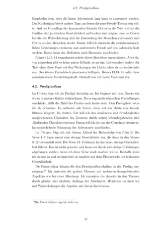 4.2. Predigtaufbau


Empﬁnden fern, aber die kurze Adventszeit lang kann er zugemutet werden.
Das Kirchenjahr bietet andere Tage, an denen die pure Freude Thema sein soll-
te. Auf der Grundlage der kommenden Einkehr Gottes in die Welt will ich die
Position der juridischen Gesetzlichkeit aufbrechen und zeigen, dass im Gesetz
bereits die Wertschätzung und die Zuwendung der Menschen zueinander und
Gottes zu den Menschen steckt. Damit will ich einerseits die zwischenmensch-
lichen Beziehungen entlasten und andererseits Freude auf den nahenden Gott
wecken. Daran kann das Bedürfnis nach Harmonie anschließen.
   Römer 13,13–14 wegzulassen würde dieses Bestreben unterstützen. Aber da-
von abgesehen gibt es keine guten Gründe, es zu tun. Insbesondere endete der
Text ohne diese Verse auf den Werkzeugen des Lichts, ohne sie zu konkretisie-
ren. Das könnte Endschlachtphantasien beﬂügeln. Römer 13,13–14 erdet diese
ausschweifende Vorstellungskraft. Deshalb lese ich beide Verse mit vor.

4.2. Predigtaufbau

Im Groben lege ich die Predigt dreiteilig an: Ich beginne mit dem Gesetz wie
wir es in unserer Kultur wahrnehmen. Da es eng an die römischen Vorstellungen
anschließt, triﬀt der Brief des Paulus auch heute noch. Den Predigttext setze
ich als Scharnier. Es entlastet alle Seiten, wenn auf das Heute eine fremde
Stimme reagiert. Im dritten Teil will ich den strafenden und Schuldigkeiten
ausgleichenden Charakter des Gesetzes durch seinen lebensbejahenden und
-fördernden Charakter ersetzen. Daran will ich die von der Gemeinde erwartete,
harmonisch-frohe Stimmung der Adventszeit anschließen.
   Im Übrigen folge ich mit diesem Ablauf der Reihenfolge von Röm 13: Die
Verse 1–7 legen zuerst eine strenge Gesetzlicheit vor, die dann in den Versen
8–12 verwandelt wird. Die Verse 13–14 können in eine neue, strenge Gesetzlich-
keit führen. Das ist nicht gemeint und kann nur durch weitläuﬁge Erklärungen
abgefangen werden, wenn ich diese Verse stark machen würde. Deshalb deute
ich sie nur an und interpretiere sie implizit mit dem Übergewicht der heilsamen
Gesetzlichkeit.
   Die Feinstruktur können Sie den Zwischenüberschriften in der Predigt ent-
nehmen.13 Ich umkreise die groben Themen mit mehreren dazugehörenden
Aspekten wie bei einer Mindmap. Ich verankere die Aspekte in den Themen
durch gleiche oder ähnliche Anfänge der Abschnitte. Weiterhin verbinde ich
mit Wiederholungen die Aspekte mit ihrem Kernthema.



13
     Die Überschriften trage ich nicht vor.




                                              17
 