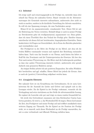 4.3. Stilmittel


4.3. Stilmittel

Ich steige sanft und erwartungsgemäß in die Predigt ein, entwickle dann aber
schnell das Thema des nahenden Gottes. Damit versuche ich die Adventser-
wartungen der Gemeinde einerseits aufzunehmen, andererseits aber nicht zu
stark zu machen, sondern in die kirchliche Vorstellung des Advents umzuleiten.
So will ich eine Spannung erzeugen, die zum Nachdenken anregt.
  Römer 13 ist ein argumentierender, ermahnender Text. Dieser Stil ist mit
der Bedeutung des Textes verwoben. Deshalb klingt er auch in meiner Predigt
an: Streckenweise gehe ich verallgemeinernd, argumentativ vor. Dazu gehört,
dass ich einen Überblick über den Verlauf der Predigt gebe. Darüber hinaus
unterbreche ich diesen Stil mit berichtenden, biographischen Einwürfen. Darin
konkretisiere ich Fragen zur Gesetzlichkeit, die in Form des Berichts plastischer
und verständlicher sind.
  Der Predigttext in der Mitte der Predigt ist ein Mittel, mit dem ich die
beiden Hälften voneinander trennen und zugleich ihre Beziehung zueinander
halten kann. Nach vorn hin beendet er ein Thema, nach hinten hin liefert er
Stoﬀ für den Neueinsatz und die Uminterpretation des Gesetzes. Ich lese den
Text nach meiner Übersetzung vor. Die Hörer sind die Luthersprache gewöhnt,
so dass eine andere Übersetzung einerseits irritiert, andererseits aber gerade
dadurch zum genaueren Hinhören anregt.
  An einigen Stellen arbeite ich mit positiven Zusprachen. Sie sollen Wirklich-
keit beschreiben und ggf. schaﬀen. Dieses Mittel hat jedoch die Grenze, dass
es auch als (positive) Unterstellung aufgefasst werden kann.

4.4. Liturgische Elemente

Der nahende Gott ist ein Grundthema des Gottesdienstes. Es ist mein Leit-
kriterium für die Auswahl der Lieder und Gebete und spiegelt sich in den
Lesungen wieder. Da die Epistel in der Predigt vorkommt, vermeide ich die
Verdopplung und setze stattdessen an ihre Stelle die alttestamentliche Lesung.
Sie ergänzt die Lesereihe sehr gut und trägt zu einem runden Gesamtbild bei.
  Ich werde den Gottesdienst zusammen mit dem Kirchenchor Cantus Lam-
bertus gestalten. Er wird u. a. das Wochenlied EG 16 singen. Dieses Lied nimmt
die Zeit, den Predigttext und meine Predigt auf und eröﬀnet musikalisch einen
weiteren Zugang zur Thematik. Da die Epistel an der Position der Predigt
steht, ist es sinnvoll, auch dieses Wochenlied an die Predigt umzustellen, da-
mit es seine verbindende und öﬀnende Wirkung entfalten kann.




                                       18
 