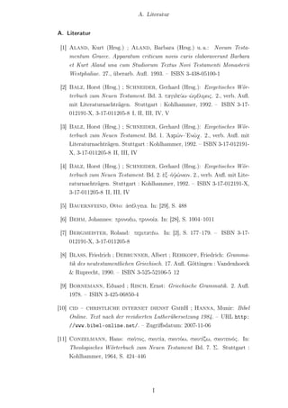 A. Literatur


A. Literatur

 [1] Aland, Kurt (Hrsg.) ; Aland, Barbara (Hrsg.) u. a.: Novum Testa-
     mentum Graece. Apparatum criticum novis curis elaboraverunt Barbara
     et Kurt Aland una cum Studiorum Textus Novi Testamenti Monasterii
     Westphaliae. 27., überarb. Auﬂ. 1993. – ISBN 3-438-05100-1

 [2] Balz, Horst (Hrsg.) ; Schneider, Gerhard (Hrsg.): Exegetisches Wör-
     terbuch zum Neuen Testament. Bd. 3. παγιδεύω–ὠφέλιμος. 2., verb. Auﬂ.
     mit Literaturnachträgen. Stuttgart : Kohlhammer, 1992. – ISBN 3-17-
     012191-X, 3-17-011205-8 I, II, III, IV, V

 [3] Balz, Horst (Hrsg.) ; Schneider, Gerhard (Hrsg.): Exegetisches Wör-
     terbuch zum Neuen Testament. Bd. 1. ᾿Ααρών–῾Ενώχ. 2., verb. Auﬂ. mit
     Literaturnachträgen. Stuttgart : Kohlhammer, 1992. – ISBN 3-17-012191-
     X, 3-17-011205-8 II, III, IV

 [4] Balz, Horst (Hrsg.) ; Schneider, Gerhard (Hrsg.): Exegetisches Wör-
     terbuch zum Neuen Testament. Bd. 2. ἐξ–ὀψώνιον. 2., verb. Auﬂ. mit Lite-
     raturnachträgen. Stuttgart : Kohlhammer, 1992. – ISBN 3-17-012191-X,
     3-17-011205-8 II, III, IV

 [5] Bauernfeind, Otto: ἀσέλγεια. In: [29], S. 488

 [6] Behm, Johannes: προνοέω, προνοία. In: [28], S. 1004–1011

 [7] Bergmeister, Roland: περιπατέω. In: [2], S. 177–179. – ISBN 3-17-
     012191-X, 3-17-011205-8

 [8] Blass, Friedrich ; Debrunner, Albert ; Rehkopf, Friedrich: Gramma-
     tik des neutestamentlichen Griechisch. 17. Auﬂ. Göttingen : Vandenhoeck
     & Ruprecht, 1990. – ISBN 3-525-52106-5 12

 [9] Bornemann, Eduard ; Risch, Ernst: Griechische Grammatik. 2. Auﬂ.
     1978. – ISBN 3-425-06850-4

[10] cid – christliche internet dienst GmbH ; Hanna, Munir: Bibel
     Online. Text nach der revidierten Lutherübersetzung 1984. – URL http:
     //www.bibel-online.net/. – Zugriﬀsdatum: 2007-11-06

[11] Conzelmann, Hans: σκότος, σκοτία, σκοτόω, σκοτίζω, σκοτεινός. In:
     Theologisches Wörterbuch zum Neuen Testament Bd. 7. Σ. Stuttgart :
     Kohlhammer, 1964, S. 424–446




                                      I
 