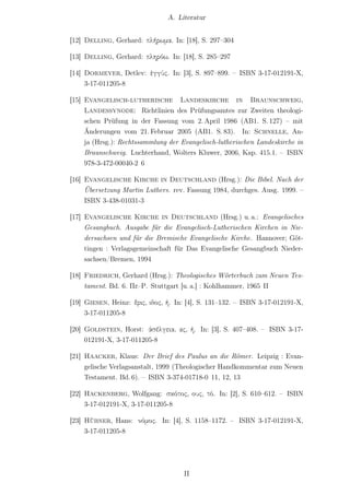 A. Literatur


[12] Delling, Gerhard: πλήρωμα. In: [18], S. 297–304

[13] Delling, Gerhard: πληρόω. In: [18], S. 285–297

[14] Dormeyer, Detlev: ἐγγύς. In: [3], S. 897–899. – ISBN 3-17-012191-X,
     3-17-011205-8

[15] Evangelisch-lutherische Landeskirche in Braunschweig,
     Landessynode: Richtlinien des Prüfungsamtes zur Zweiten theologi-
     schen Prüfung in der Fassung vom 2. April 1986 (AB1. S. 127) – mit
     Änderungen vom 21. Februar 2005 (AB1. S. 83). In: Schnelle, An-
     ja (Hrsg.): Rechtssammlung der Evangelisch-lutherischen Landeskirche in
     Braunschweig. Luchterhand, Wolters Kluwer, 2006, Kap. 415.1. – ISBN
     978-3-472-00040-2 6

[16] Evangelische Kirche in Deutschland (Hrsg.): Die Bibel. Nach der
     Übersetzung Martin Luthers. rev. Fassung 1984, durchges. Ausg. 1999. –
     ISBN 3-438-01031-3

[17] Evangelische Kirche in Deutschland (Hrsg.) u. a.: Evangelisches
     Gesangbuch. Ausgabe für die Evangelisch-Lutherischen Kirchen in Nie-
     dersachsen und für die Bremische Evangelische Kirche. Hannover; Göt-
     tingen : Verlagsgemeinschaft für Das Evangelische Gesangbuch Nieder-
     sachsen/Bremen, 1994

[18] Friedrich, Gerhard (Hrsg.): Theologisches Wörterbuch zum Neuen Tes-
     tament. Bd. 6. Πε–Ρ. Stuttgart [u. a.] : Kohlhammer, 1965 II

[19] Giesen, Heinz: ἔρις, ιδος, ἡ. In: [4], S. 131–132. – ISBN 3-17-012191-X,
     3-17-011205-8

[20] Goldstein, Horst: ἀσέλγεια, ας, ἡ. In: [3], S. 407–408. – ISBN 3-17-
     012191-X, 3-17-011205-8

[21] Haacker, Klaus: Der Brief des Paulus an die Römer. Leipzig : Evan-
     gelische Verlagsanstalt, 1999 (Theologischer Handkommentar zum Neuen
     Testament. Bd. 6). – ISBN 3-374-01718-0 11, 12, 13

[22] Hackenberg, Wolfgang: σκότος, ους, τό. In: [2], S. 610–612. – ISBN
     3-17-012191-X, 3-17-011205-8

[23] Hübner, Hans: νόμος. In: [4], S. 1158–1172. – ISBN 3-17-012191-X,
     3-17-011205-8




                                     II
 