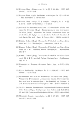 A. Literatur


[24] Hübner, Hans: πλήρωμα, ατος, τό. In: [2], S. 262–264. – ISBN 3-17-
     012191-X, 3-17-011205-8

[25] Hübner, Hans: πληρόω. ἀναπληρόω. ἀνταναπληρόω. In: [2], S. 256–262.
     – ISBN 3-17-012191-X, 3-17-011205-8

[26] Hübner, Hans: ἐπιθυμία, ας, ἡ. ἐπιθυμέω. ἐπιθυμητής, οῦ, ὁ. In: [4],
     S. 68–71. – ISBN 3-17-012191-X, 3-17-011205-8

[27] Institut für Neutestamentliche Textforschung an der Uni-
     versität Münster (Hrsg.) ; Rechenzentrum der Universität
     Münster (Hrsg.): Konkordanz zum Novum Testamentum Graece von
     Nestle-Aland, 26. Auﬂage, und zum Greek New Testament, 3rd edition. 3.
     Auﬂ. Berlin, New York : Walter de Gruyter, 1987. – ISBN 3-11-01157-0

[28] Kittel, Gerhard (Hrsg.): Theologisches Wörterbuch zum Neuen Testa-
     ment. Bd. 4. Λ–Ν. Stuttgart [u. a.] : Kohlhammer, 1942 I, III

[29] Kittel, Gerhard (Hrsg.): Theologisches Wörterbuch zum Neuen Testa-
     ment. Bd. 1. Α–Γ. unveränd. Nachdr. Stuttgart [u. a.] : Kohlhammer,
     1953 I, V

[30] Kittel, Gerhard (Hrsg.): Theologisches Wörterbuch zum Neuen Testa-
     ment. Bd. 2. Δ–Η. unveränd. Nachdr. Stuttgart [u. a.] : Kohlhammer,
     1957 IV, V

[31] Kleinknecht, Hermann ; Gutbrod, Walter: νόμος. In: [28], S. 1016–
     1077

[32] Kratz, Reinhard G.: ἐντέλλομαι. In: [3], S. 1119–1121. – ISBN 3-17-
     012191-X, 3-17-011205-8

[33] Lutherische Liturgische Konferenz Deutschlands (Hrsg.) ;
     Vereinigte Evangelisch-Lutherische Kirche Deutschlands,
     Liturgischer Ausschuss (Hrsg.): Perikopenbuch mit Lektionar. 3.
     Auﬂ. Hannover : Lutherisches Verlagshaus, 1986. – ISBN 3-7859-0521-1

[34] Menge, Hermann: Langenscheidts Großwörterbuch Griechisch–Deutsch.
     Unter Berücksichtigung der Etymologie. Korr. Nachdr. der 2. Auﬂ. (1913),
     27. Auﬂ. 1991 (Langenscheidts Großwörterbücher). – ISBN 3-468-02030-9

[35] Merklein, Helmut: ἀνακεφαλαιόω. In: [3], S. 197–199. – ISBN 3-17-
     012191-X, 3-17-011205-8




                                     III
 