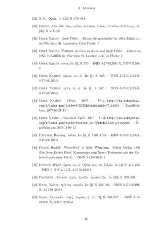A. Literatur


[36] N.N.: ζῆλος. In: [30], S. 879–884

[37] Oepke, Albrecht: δύω, ἐκδύω, ἀπεκδύω, ἐνδύω, ἐπενδύω, ἀπέκδυσις. In:
     [30], S. 318–321

[38] Ohne Namen: Groß-Flöthe. – Kleine Ortsgeschichte bis 1894. Erhältlich
     im Pfarrbüro St. Lambertus/Groß Flöthe 7

[39] Ohne Namen: Zeittafel: Kirchen in Klein und Groß Flöthe. – Daten bis
     1963. Erhältlich im Pfarrbüro St. Lambertus/Groß Flöthe 7

[40] Ohne Namen: κοίτη. In: [4], S. 755. – ISBN 3-17-012191-X, 3-17-011205-
     8

[41] Ohne Namen: κῶμος, ου, ὁ. In: [4], S. 825. – ISBN 3-17-012191-X,
     3-17-011205-8

[42] Ohne Namen: μέθη, ης, ἡ. In: [4], S. 987. – ISBN 3-17-012191-X,
     3-17-011205-8

[43] Ohne Namen:        Flöthe. 2007. – URL http://de.wikipedia.
     org/w/index.php?title=Fl%C3%B6the&oldid=37181891. – Zugriﬀsda-
     tum: 2007-09-27 15

[44] Ohne Namen: Poulton-le-Fylde. 2007. – URL http://en.wikipedia.
     org/w/index.php?title=Poulton-le-Fylde&oldid=170144380. – Zu-
     griﬀsdatum: 2007-11-08 15

[45] Paulsen, Henning: ἐνδύω. In: [3], S. 1103–1105. – ISBN 3-17-012191-X,
     3-17-011205-8

[46] Pesch, Rudolf: Römerbrief. 3. Auﬂ. Würzburg : Echter Verlag, 1994
     (Die Neue Echter Bibel. Kommentar zum Neuen Testament mit der Ein-
     heitsübersetzung. Bd. 6). – ISBN 3-429-00844-1

[47] Popkes, Wiard: ζῆλος, ου, ὁ. ζῆλος, ους, τό. ζηλόω. In: [4], S. 247–250.
     – ISBN 3-17-012191-X, 3-17-011205-8

[48] Preisker, Herbert: ἐγγύς. ἐγγίζω. προσεγγίζω. In: [30], S. 329–332

[49] Radl, Walter: πρόνοια. προνέω. In: [2], S. 382–383. – ISBN 3-17-012191-
     X, 3-17-011205-8

[50] Sand, Alexander: σάρξ, σαρκός, ἡ. In: [2], S. 549–557. – ISBN 3-17-
     012191-X, 3-17-011205-8




                                     IV
 