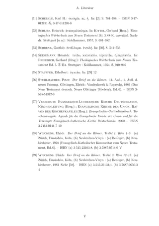 A. Literatur


[51] Schelkle, Karl H.: σωτηρία, ας, ἡ. In: [2], S. 784–788. – ISBN 3-17-
     012191-X, 3-17-011205-8

[52] Schlier, Heinrich: ἀνακεφαλαιόομαι. In: Kittel, Gerhard (Hrsg.): Theo-
     logisches Wörterbuch zum Neuen Testament Bd. 3. Θ–Κ. unveränd. Nach-
     dr. Stuttgart [u. a.] : Kohlhammer, 1957, S. 681–682

[53] Schrenk, Gottlob: ἐντέλλομαι. ἐντολή. In: [30], S. 541–553

[54] Seesemann, Heinrich: πατέω, καταπατέω, περιπατέω, ἐμπεριπατέω. In:
     Friedrich, Gerhard (Hrsg.): Theologisches Wörterbuch zum Neuen Tes-
     tament Bd. 5. Ξ–Πα. Stuttgart : Kohlhammer, 1954, S. 940–946

[55] Stauffer, Ethelbert: ἀγαπάω. In: [29] 12

[56] Stuhlmacher, Peter: Der Brief an die Römer. 14. Auﬂ., 1. Auﬂ. d.
     neuen Fassung. Göttingen, Zürich : Vandenhoeck & Ruprecht, 1989 (Das
     Neue Testament deutsch. Neues Göttinger Bibelwerk. Bd. 6). – ISBN 3-
     525-51372-0

[57] Vereinigte Evangelisch-Lutherische Kirche Deutschlands,
     Kirchenleitung (Hrsg.) ; Evangelische Kirche der Union, Rat
     von der Kirchenkanzlei (Hrsg.): Evangelisches Gottesdienstbuch. Ta-
     schenausgabe. Agende für die Evangelische Kirche der Union und für die
     Vereinigte Evangelisch-Lutherische Kirche Deutschlands. 2000. – ISBN
     3-7461-0141-7 10

[58] Wilckens, Ulrich: Der Brief an die Römer. Teilbd. 1. Röm 1–5. (a)
     Zürich, Einsiedeln, Köln, (b) Neukirchen-Vluyn : (a) Benziger, (b) Neu-
     kirchener, 1978 (Evangelisch-Katholischer Kommentar zum Neuen Testa-
     ment. Bd. 6). – ISBN (a) 3-545-23103-8, (b) 3-7887-0514-0 V

[59] Wilckens, Ulrich: Der Brief an die Römer. Teilbd. 3. Röm 12–16. (a)
     Zürich, Einsiedeln, Köln, (b) Neukirchen-Vluyn : (a) Benziger, (b) Neu-
     kirchener, 1982 Siehe [58]. – ISBN (a) 3-545-23103-4, (b) 3-7887-0650-3
     4




                                     V
 