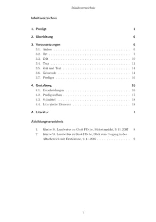 Inhaltsverzeichnis


Inhaltsverzeichnis


1. Predigt                                                                                                                                1

2. Überleitung                                                                                                                            6

3. Voraussetzungen                                                                                                                         6
   3.1. Anlass . . . .    .   .   .   .   .   .   .   .   .   .   .   .   .   .   .   .   .   .   .   .   .   .   .   .   .   .   .   .    6
   3.2. Ort . . . . . .   .   .   .   .   .   .   .   .   .   .   .   .   .   .   .   .   .   .   .   .   .   .   .   .   .   .   .   .    7
   3.3. Zeit . . . . .    .   .   .   .   .   .   .   .   .   .   .   .   .   .   .   .   .   .   .   .   .   .   .   .   .   .   .   .   10
   3.4. Text . . . . .    .   .   .   .   .   .   .   .   .   .   .   .   .   .   .   .   .   .   .   .   .   .   .   .   .   .   .   .   11
   3.5. Zeit und Text     .   .   .   .   .   .   .   .   .   .   .   .   .   .   .   .   .   .   .   .   .   .   .   .   .   .   .   .   14
   3.6. Gemeinde . .      .   .   .   .   .   .   .   .   .   .   .   .   .   .   .   .   .   .   .   .   .   .   .   .   .   .   .   .   14
   3.7. Prediger . . .    .   .   .   .   .   .   .   .   .   .   .   .   .   .   .   .   .   .   .   .   .   .   .   .   .   .   .   .   16

4. Gestaltung                                                                                                                             16
   4.1. Entscheidungen . . .              .   .   .   .   .   .   .   .   .   .   .   .   .   .   .   .   .   .   .   .   .   .   .   .   16
   4.2. Predigtaufbau . . . .             .   .   .   .   .   .   .   .   .   .   .   .   .   .   .   .   .   .   .   .   .   .   .   .   17
   4.3. Stilmittel . . . . . .            .   .   .   .   .   .   .   .   .   .   .   .   .   .   .   .   .   .   .   .   .   .   .   .   18
   4.4. Liturgische Elemente              .   .   .   .   .   .   .   .   .   .   .   .   .   .   .   .   .   .   .   .   .   .   .   .   18

A. Literatur                                                                                                                               I


Abbildungsverzeichnis

   1.   Kirche St. Lambertus zu Groß Flöthe, Südostansicht, 9. 11. 2007                                                                    8
   2.   Kirche St. Lambertus zu Groß Flöthe, Blick vom Eingang in den
        Altarbereich mit Erntekrone, 9. 11. 2007 . . . . . . . . . . . . . .                                                               9




                                                          i
 
