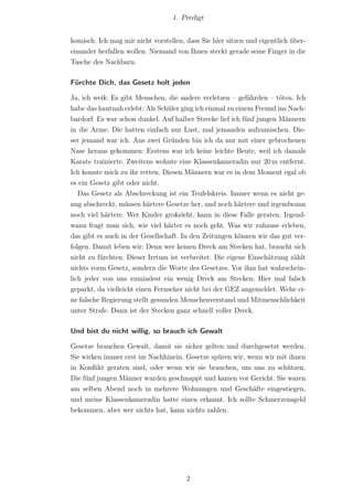 1. Predigt


komisch. Ich mag mir nicht vorstellen, dass Sie hier sitzen und eigentlich über-
einander herfallen wollen. Niemand von Ihnen steckt gerade seine Finger in die
Tasche des Nachbarn.

Fürchte Dich, das Gesetz holt jeden

Ja, ich weiß: Es gibt Menschen, die andere verletzen – gefährden – töten. Ich
habe das hautnah erlebt: Als Schüler ging ich einmal zu einem Freund ins Nach-
bardorf. Es war schon dunkel. Auf halber Strecke lief ich fünf jungen Männern
in die Arme. Die hatten einfach nur Lust, mal jemanden aufzumischen. Die-
ser jemand war ich. Aus zwei Gründen bin ich da nur mit einer gebrochenen
Nase heraus gekommen: Erstens war ich keine leichte Beute, weil ich damals
Karate trainierte. Zweitens wohnte eine Klassenkameradin nur 20 m entfernt.
Ich konnte mich zu ihr retten. Diesen Männern war es in dem Moment egal ob
es ein Gesetz gibt oder nicht.
   Das Gesetz als Abschreckung ist ein Teufelskreis. Immer wenn es nicht ge-
nug abschreckt, müssen härtere Gesetze her, und noch härtere und irgendwann
noch viel härtere. Wer Kinder großzieht, kann in diese Falle geraten. Irgend-
wann fragt man sich, wie viel härter es noch geht. Was wir zuhause erleben,
das gibt es auch in der Gesellschaft. In den Zeitungen können wir das gut ver-
folgen. Damit leben wir: Denn wer keinen Dreck am Stecken hat, braucht sich
nicht zu fürchten. Dieser Irrtum ist verbreitet. Die eigene Einschätzung zählt
nichts vorm Gesetz, sondern die Worte des Gesetzes. Vor ihm hat wahrschein-
lich jeder von uns zumindest ein wenig Dreck am Stecken: Hier mal falsch
geparkt, da vielleicht einen Fernseher nicht bei der GEZ angemeldet. Wehe ei-
ne falsche Regierung stellt gesunden Menschenverstand und Mitmenschlichkeit
unter Strafe. Dann ist der Stecken ganz schnell voller Dreck.

Und bist du nicht willig, so brauch ich Gewalt

Gesetze brauchen Gewalt, damit sie sicher gelten und durchgesetzt werden.
Sie wirken immer erst im Nachhinein. Gesetze spüren wir, wenn wir mit ihnen
in Konﬂikt geraten sind, oder wenn wir sie brauchen, um uns zu schützen.
Die fünf jungen Männer wurden geschnappt und kamen vor Gericht. Sie waren
am selben Abend noch in mehrere Wohnungen und Geschäfte eingestiegen,
und meine Klassenkameradin hatte einen erkannt. Ich sollte Schmerzensgeld
bekommen, aber wer nichts hat, kann nichts zahlen.




                                       2
 