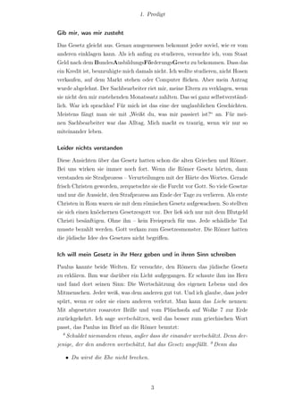 1. Predigt


Gib mir, was mir zusteht

Das Gesetz gleicht aus. Genau ausgemessen bekommt jeder soviel, wie er vom
anderen einklagen kann. Als ich anﬁng zu studieren, versuchte ich, vom Staat
Geld nach dem BundesAusbildungsFörderungsGesetz zu bekommen. Dass das
ein Kredit ist, beunruhigte mich damals nicht. Ich wollte studieren, nicht Hosen
verkaufen, auf dem Markt stehen oder Computer ﬂicken. Aber mein Antrag
wurde abgelehnt. Der Sachbearbeiter riet mir, meine Eltern zu verklagen, wenn
sie nicht den mir zustehenden Monatssatz zahlten. Das sei ganz selbstverständ-
lich. War ich sprachlos! Für mich ist das eine der unglaublichen Geschichten.
Meistens fängt man sie mit „Weißt du, was mir passiert ist?“ an. Für mei-
nen Sachbearbeiter war das Alltag. Mich macht es traurig, wenn wir nur so
miteinander leben.

Leider nichts verstanden

Diese Ansichten über das Gesetz hatten schon die alten Griechen und Römer.
Bei uns wirken sie immer noch fort. Wenn die Römer Gesetz hörten, dann
verstanden sie Strafprozess – Verurteilungen mit der Härte des Wortes. Gerade
frisch Christen geworden, zerquetschte sie die Furcht vor Gott. So viele Gesetze
und nur die Aussicht, den Strafprozess am Ende der Tage zu verlieren. Als erste
Christen in Rom waren sie mit dem römischen Gesetz aufgewachsen. So stellten
sie sich einen knöchernen Gesetzesgott vor. Der ließ sich nur mit dem Blutgeld
Christi besänftigen. Ohne ihn – kein Freispruch für uns. Jede schädliche Tat
musste bezahlt werden. Gott verkam zum Gesetzesmonster. Die Römer hatten
die jüdische Idee des Gesetzes nicht begriﬀen.

Ich will mein Gesetz in ihr Herz geben und in ihren Sinn schreiben

Paulus kannte beide Welten. Er versuchte, den Römern das jüdische Gesetz
zu erklären. Ihm war darüber ein Licht aufgegangen. Er schaute ihm ins Herz
und fand dort seinen Sinn: Die Wertschätzung des eigenen Lebens und des
Mitmenschen. Jeder weiß, was dem anderen gut tut. Und ich glaube, dass jeder
spürt, wenn er oder sie einen anderen verletzt. Man kann das Liebe nennen:
Mit abgesetzter rosaroter Brille und vom Plüschsofa auf Wolke 7 zur Erde
zurückgekehrt. Ich sage wertschätzen, weil das besser zum griechischen Wort
passt, das Paulus im Brief an die Römer benutzt:
  8
    Schuldet niemandem etwas, außer dass ihr einander wertschätzt. Denn der-
jenige, der den anderen wertschätzt, hat das Gesetz angefüllt. 9 Denn das

   • Du wirst die Ehe nicht brechen.




                                       3
 