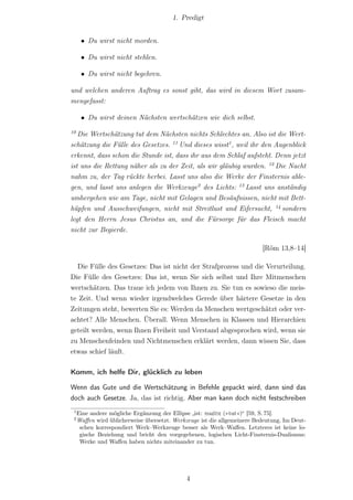 1. Predigt


      • Du wirst nicht morden.

      • Du wirst nicht stehlen.

      • Du wirst nicht begehren.

und welchen anderen Auftrag es sonst gibt, das wird in diesem Wort zusam-
mengefasst:

      • Du wirst deinen Nächsten wertschätzen wie dich selbst.
10
   Die Wertschätzung tut dem Nächsten nichts Schlechtes an. Also ist die Wert-
schätzung die Fülle des Gesetzes. 11 Und dieses wisst1 , weil ihr den Augenblick
erkennt, dass schon die Stunde ist, dass ihr aus dem Schlaf aufsteht. Denn jetzt
ist uns die Rettung näher als zu der Zeit, als wir gläubig wurden. 12 Die Nacht
nahm zu, der Tag rückte herbei. Lasst uns also die Werke der Finsternis able-
gen, und lasst uns anlegen die Werkzeuge2 des Lichts: 13 Lasst uns anständig
umhergehen wie am Tage, nicht mit Gelagen und Besäufnissen, nicht mit Bett-
hüpfen und Ausschweifungen, nicht mit Streitlust und Eifersucht, 14 sondern
legt den Herrn Jesus Christus an, und die Fürsorge für das Fleisch macht
nicht zur Begierde.

                                                                          [Röm 13,8–14]

  Die Fülle des Gesetzes: Das ist nicht der Strafprozess und die Verurteilung.
Die Fülle des Gesetzes: Das ist, wenn Sie sich selbst und Ihre Mitmenschen
wertschätzen. Das traue ich jedem von Ihnen zu. Sie tun es sowieso die meis-
te Zeit. Und wenn wieder irgendwelches Gerede über härtere Gesetze in den
Zeitungen steht, bewerten Sie es: Werden da Menschen wertgeschätzt oder ver-
achtet? Alle Menschen. Überall. Wenn Menschen in Klassen und Hierarchien
geteilt werden, wenn Ihnen Freiheit und Verstand abgesprochen wird, wenn sie
zu Menschenfeinden und Nichtmenschen erklärt werden, dann wissen Sie, dass
etwas schief läuft.

Komm, ich helfe Dir, glücklich zu leben

Wenn das Gute und die Wertschätzung in Befehle gepackt wird, dann sind das
doch auch Gesetze. Ja, das ist richtig. Aber man kann doch nicht festschreiben
 1
     Eine andere mögliche Ergänzung der Ellipse „ist: ποιεῖτε (»tut«)“ [59, S. 75].
 2
     Waﬀen wird üblicherweise übersetzt. Werkzeuge ist die allgemeinere Bedeutung. Im Deut-
      schen korrespondiert Werk–Werkzeuge besser als Werk–Waﬀen. Letzteres ist keine lo-
      gische Beziehung und bricht den vorgegebenen, logischen Licht-Finsternis-Dualismus:
      Werke und Waﬀen haben nichts miteinander zu tun.




                                              4
 
