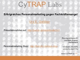 CyTRAP.eu
               CyTRAP Labs
 Erfolgreiches Personalmarketing gegen Fachkräftemangel

                           Urs E. Gattiker

 Präsentationsfolien auf: http://SecUrl.de/AzubiStudie13-3


                                                             Roentgenstrasse 49
                                                               CH-8005 Zuerich
                                                                    Switzerland

 Personalmarketing Buzz: http://SecURL.de/track-blog          +41(0)44 272 1876
                                                              +41(0)76 200 7778

  2008_06_16
                                                             www.CyTRAP.eu URL
 