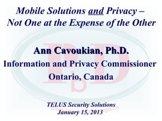 Mobile Solutions and Privacy –
Not One at the Expense of the Other

       Ann Cavoukian, Ph.D.
Information and Privacy Commissioner
           Ontario, Canada


          TELUS Security Solutions
             January 15, 2013
 
