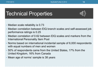 17/01/2013                            MySkillsProfile © 2012   14




Technical Properties
• Median scale reliability is 0.73
• Median correlation between EIQ branch scales and self-assessed job
    performance ratings is 0.25
•   Median correlation of 0.62 between EIQ scales and markers from the
    International Personality Item Pool
•   Norms based on international incidental sample of 6,000 respondents
    with equal numbers of men and women
•   50% of respondents came from the United States, 17% from the
    United Kingdom, 16% from Canada
•   Mean age of norms’ sample is 38 years
 