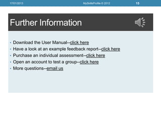 17/01/2013                           MySkillsProfile © 2012   15




Further Information

• Download the User Manual--click here
• Have a look at an example feedback report--click here
• Purchase an individual assessment--click here
• Open an account to test a group--click here
• More questions--email us
 