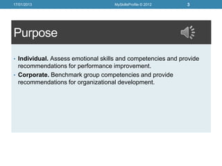 17/01/2013                         MySkillsProfile © 2012    3




Purpose
• Individual. Assess emotional skills and competencies and provide
  recommendations for performance improvement.
• Corporate. Benchmark group competencies and provide
  recommendations for organizational development.
 