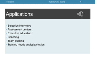 17/01/2013                          MySkillsProfile © 2012   4




Applications

• Selection interviews
• Assessment centers
• Executive education
• Coaching
• Team building
• Training needs analysis/metrics
 