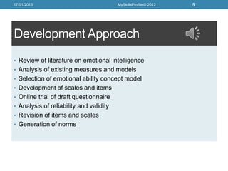 17/01/2013                               MySkillsProfile © 2012   5




Development Approach
• Review of literature on emotional intelligence
• Analysis of existing measures and models
• Selection of emotional ability concept model
• Development of scales and items
• Online trial of draft questionnaire
• Analysis of reliability and validity
• Revision of items and scales
• Generation of norms
 