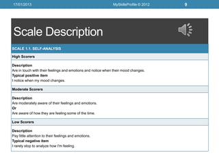17/01/2013                                                   MySkillsProfile © 2012   9




Scale Description
SCALE 1.1. SELF-ANALYSIS

High Scorers

Description
Are in touch with their feelings and emotions and notice when their mood changes.
Typical positive item
I notice when my mood changes.

Moderate Scorers

Description
Are moderately aware of their feelings and emotions.
Or
Are aware of how they are feeling some of the time.

Low Scorers

Description
Pay little attention to their feelings and emotions.
Typical negative item
I rarely stop to analyze how I'm feeling.
 
