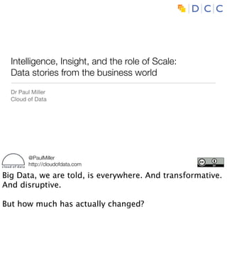Intelligence, Insight, and the role of Scale:
  Data stories from the business world
  Dr Paul Miller
  Cloud of Data




        @PaulMiller
        http://cloudofdata.com

Big Data, we are told, is everywhere. And transformative.
And disruptive.

But how much has actually changed?
 