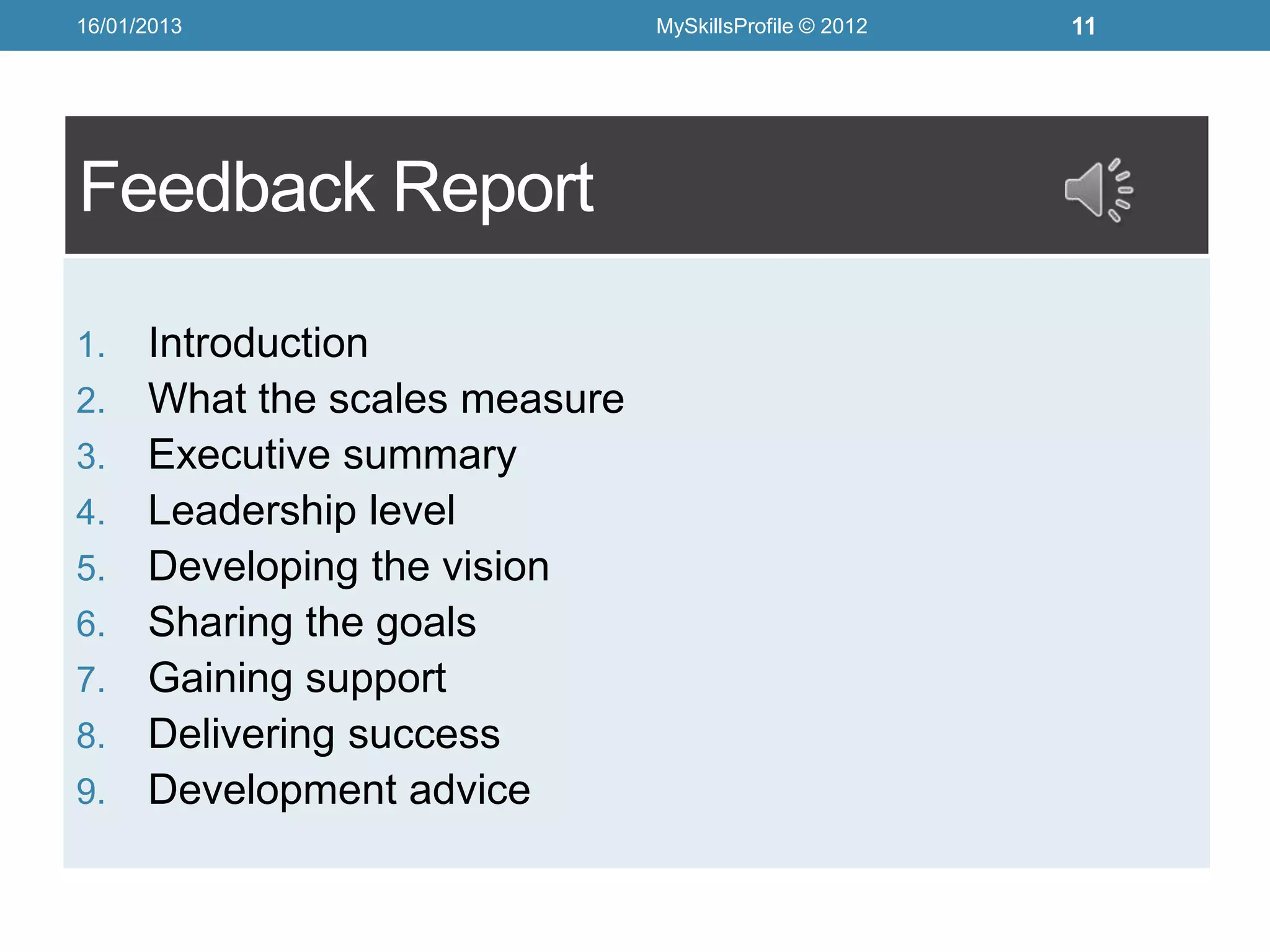 16/01/2013                      MySkillsProfile © 2012   11




Feedback Report

1.    Introduction
2.    What the scales measure
3.    Executive summary
4.    Leadership level
5.    Developing the vision
6.    Sharing the goals
7.    Gaining support
8.    Delivering success
9.    Development advice
 
